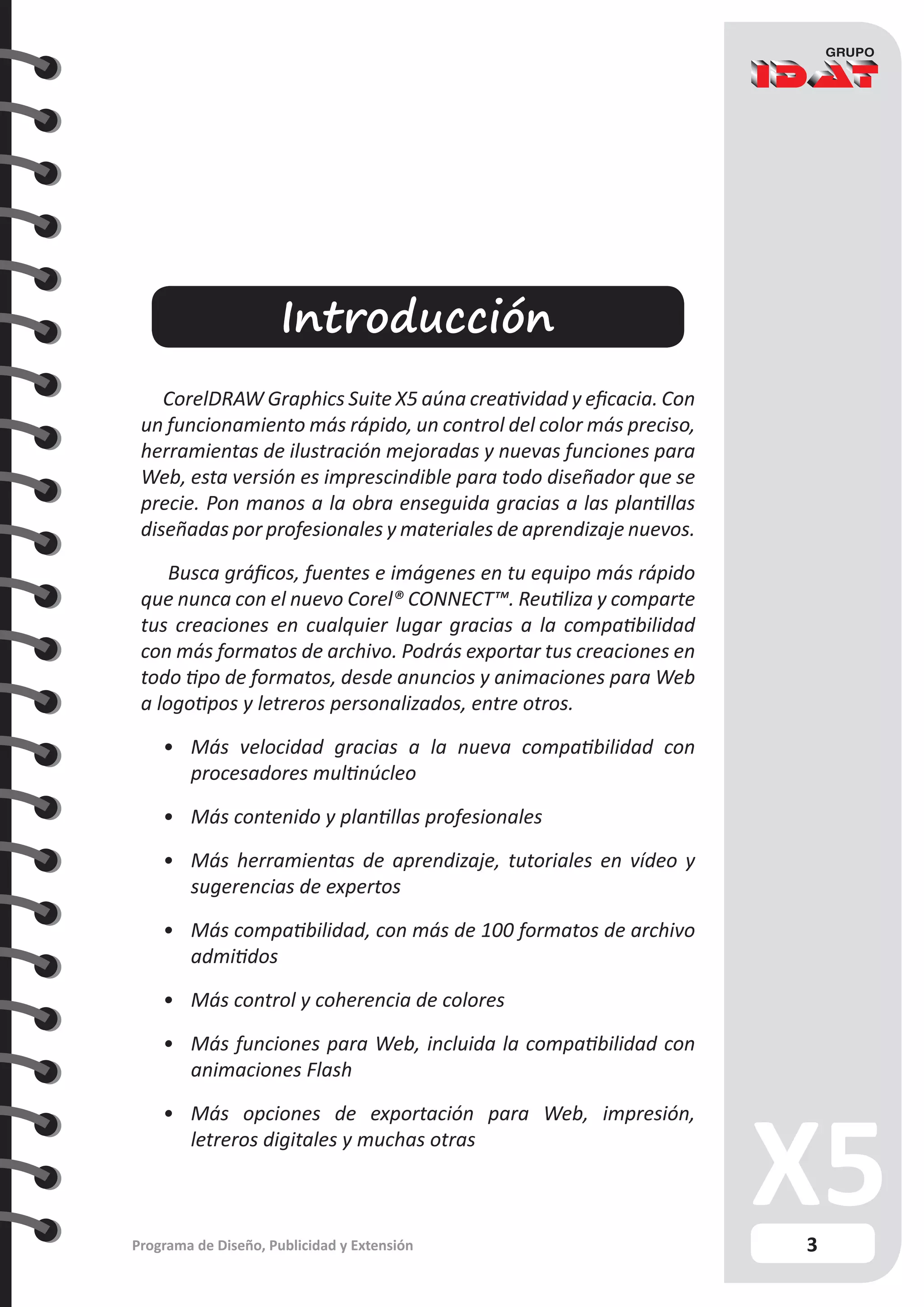 3
Programa de Diseño, Publicidad y Extensión
Introducción
CorelDRAW Graphics Suite X5 aúna creatividad y eficacia. Con
un funcionamiento más rápido, un control del color más preciso,
herramientas de ilustración mejoradas y nuevas funciones para
Web, esta versión es imprescindible para todo diseñador que se
precie. Pon manos a la obra enseguida gracias a las plantillas
diseñadas por profesionales y materiales de aprendizaje nuevos.
Busca gráficos, fuentes e imágenes en tu equipo más rápido
que nunca con el nuevo Corel® CONNECT™. Reutiliza y comparte
tus creaciones en cualquier lugar gracias a la compatibilidad
con más formatos de archivo. Podrás exportar tus creaciones en
todo tipo de formatos, desde anuncios y animaciones para Web
a logotipos y letreros personalizados, entre otros.
•	 Más velocidad gracias a la nueva compatibilidad con
procesadores multinúcleo
•	 Más contenido y plantillas profesionales
•	 Más herramientas de aprendizaje, tutoriales en vídeo y
sugerencias de expertos
•	 Más compatibilidad, con más de 100 formatos de archivo
admitidos
•	 Más control y coherencia de colores
•	 Más funciones para Web, incluida la compatibilidad con
animaciones Flash
•	 Más opciones de exportación para Web, impresión,
letreros digitales y muchas otras
 