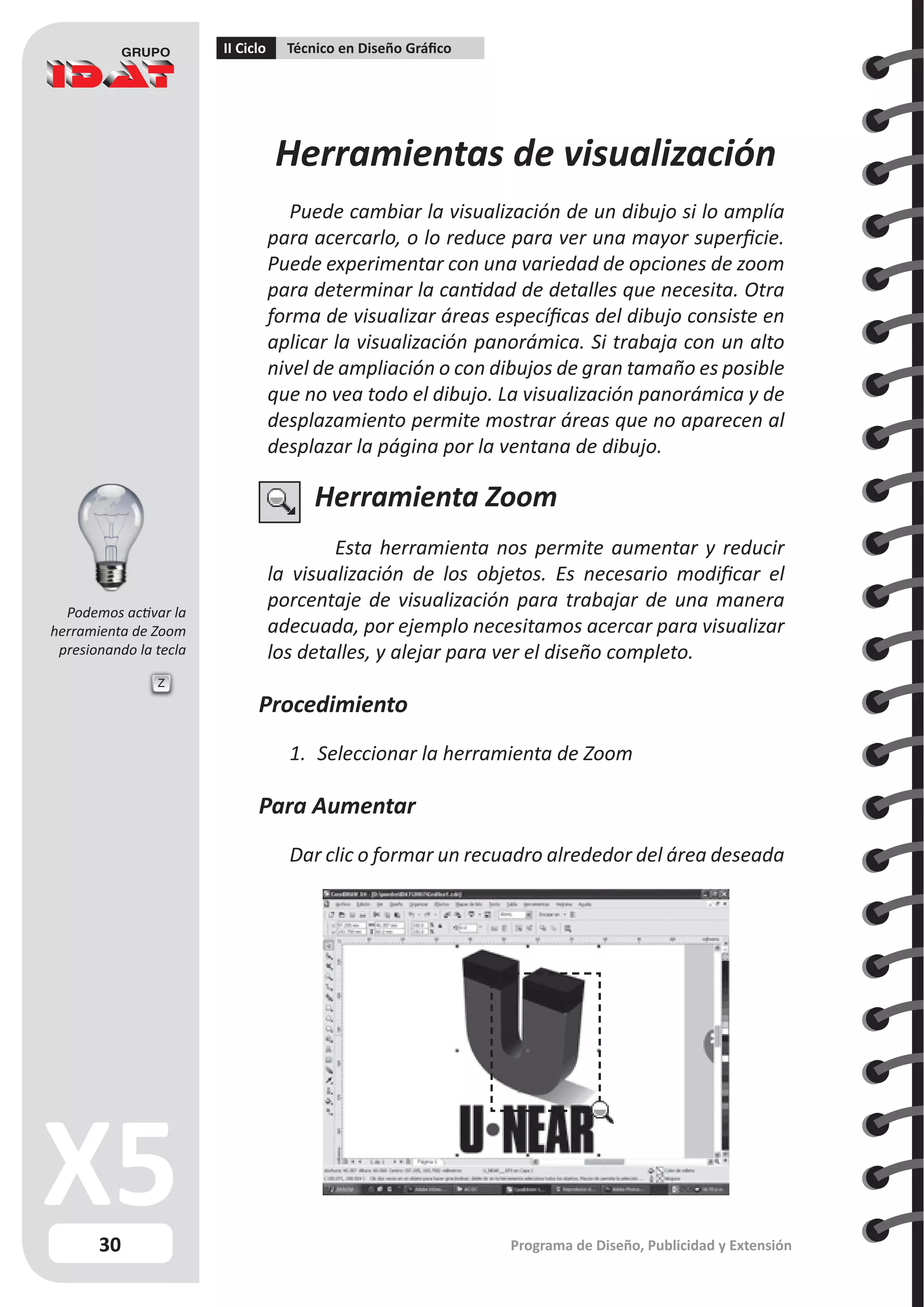 30
II Ciclo Técnico en Diseño Gráfico
Programa de Diseño, Publicidad y Extensión
Herramientas de visualización
Puede cambiar la visualización de un dibujo si lo amplía
para acercarlo, o lo reduce para ver una mayor superficie.
Puede experimentar con una variedad de opciones de zoom
para determinar la cantidad de detalles que necesita. Otra
forma de visualizar áreas específicas del dibujo consiste en
aplicar la visualización panorámica. Si trabaja con un alto
nivel de ampliación o con dibujos de gran tamaño es posible
que no vea todo el dibujo. La visualización panorámica y de
desplazamiento permite mostrar áreas que no aparecen al
desplazar la página por la ventana de dibujo.
Herramienta Zoom
Esta herramienta nos permite aumentar y reducir
la visualización de los objetos. Es necesario modificar el
porcentaje de visualización para trabajar de una manera
adecuada, por ejemplo necesitamos acercar para visualizar
los detalles, y alejar para ver el diseño completo.
Procedimiento
1.	 Seleccionar la herramienta de Zoom
Para Aumentar
Dar clic o formar un recuadro alrededor del área deseada
Z
Podemos activar la
herramienta de Zoom
presionando la tecla
 