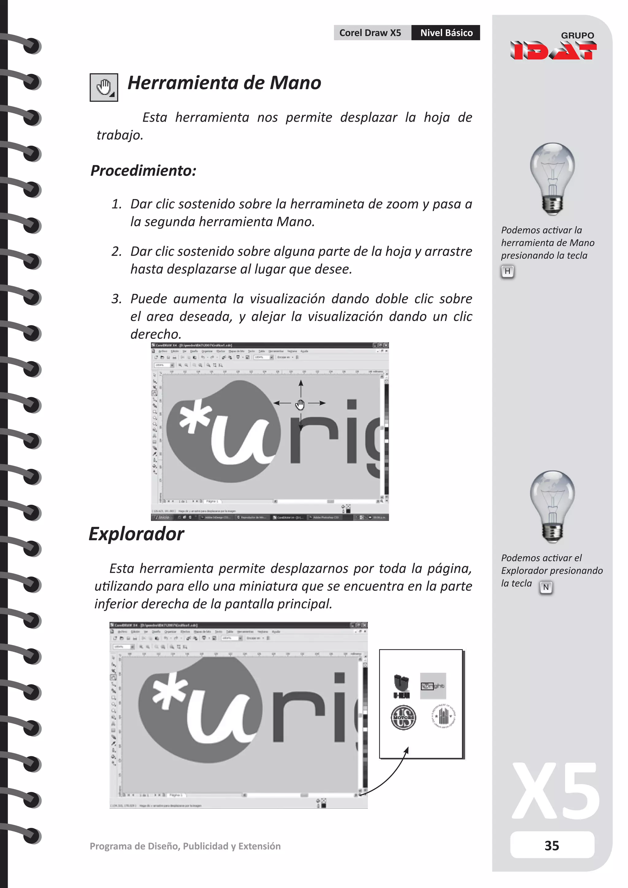 35
Programa de Diseño, Publicidad y Extensión
Corel Draw X5 Nivel Básico
Herramienta de Mano
Esta herramienta nos permite desplazar la hoja de
trabajo.
Procedimiento:
1.	 Dar clic sostenido sobre la herramineta de zoom y pasa a
la segunda herramienta Mano.
2.	 Dar clic sostenido sobre alguna parte de la hoja y arrastre
hasta desplazarse al lugar que desee.
3.	 Puede aumenta la visualización dando doble clic sobre
el area deseada, y alejar la visualización dando un clic
derecho.
Explorador
Esta herramienta permite desplazarnos por toda la página,
utilizando para ello una miniatura que se encuentra en la parte
inferior derecha de la pantalla principal.
H
N
Podemos activar la
herramienta de Mano
presionando la tecla
Podemos activar el
Explorador presionando
la tecla
 