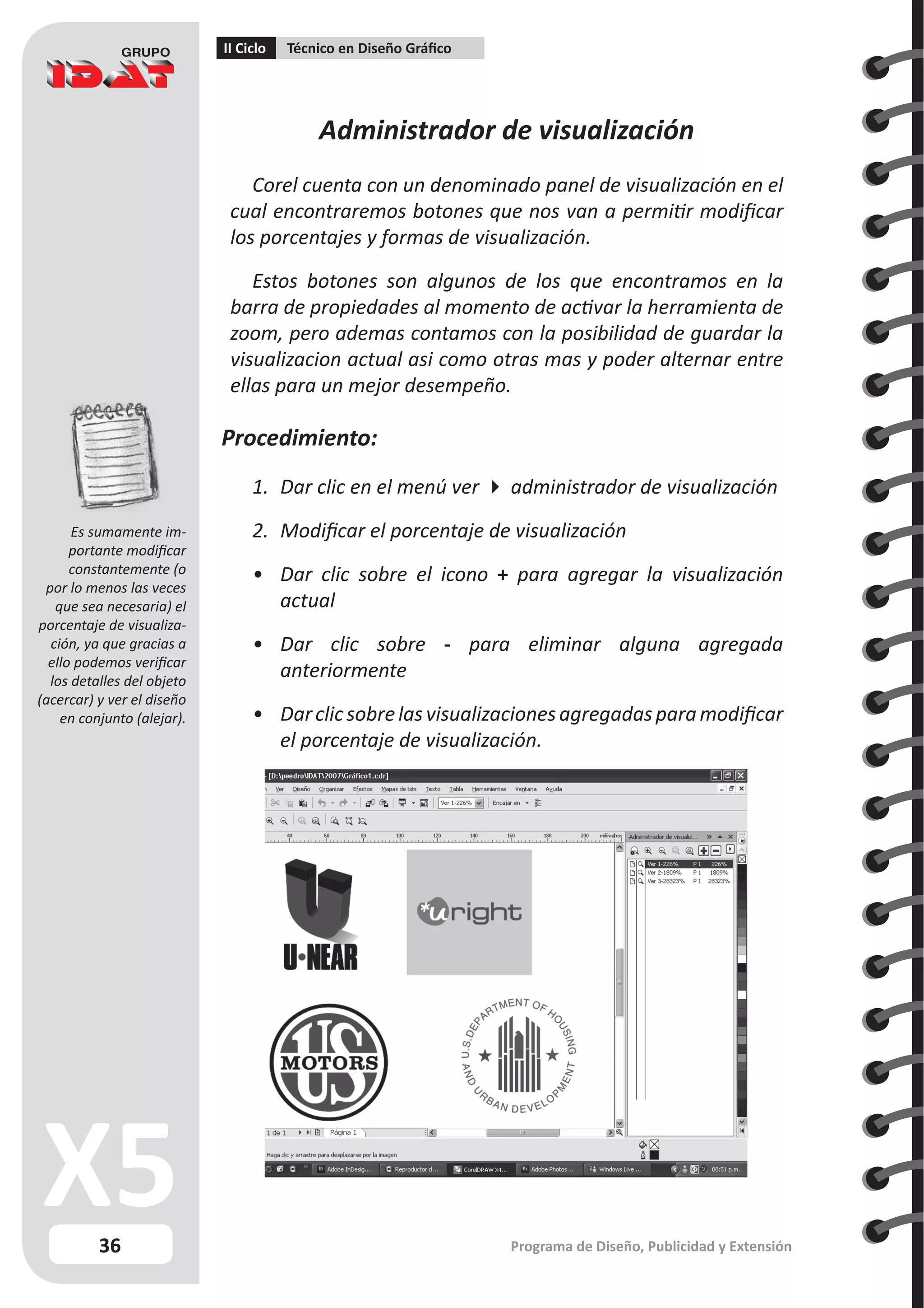 36
II Ciclo Técnico en Diseño Gráfico
Programa de Diseño, Publicidad y Extensión
Administrador de visualización
Corel cuenta con un denominado panel de visualización en el
cual encontraremos botones que nos van a permitir modificar
los porcentajes y formas de visualización.
Estos botones son algunos de los que encontramos en la
barra de propiedades al momento de activar la herramienta de
zoom, pero ademas contamos con la posibilidad de guardar la
visualizacion actual asi como otras mas y poder alternar entre
ellas para un mejor desempeño.
Procedimiento:
1.	 Dar clic en el menú ver  administrador de visualización
2.	 Modificar el porcentaje de visualización
•	 Dar clic sobre el icono + para agregar la visualización
actual
•	 Dar clic sobre - para eliminar alguna agregada
anteriormente
•	 Darclicsobrelasvisualizacionesagregadasparamodificar
el porcentaje de visualización.
Es sumamente im-
portante modificar
constantemente (o
por lo menos las veces
que sea necesaria) el
porcentaje de visualiza-
ción, ya que gracias a
ello podemos verificar
los detalles del objeto
(acercar) y ver el diseño
en conjunto (alejar).
 