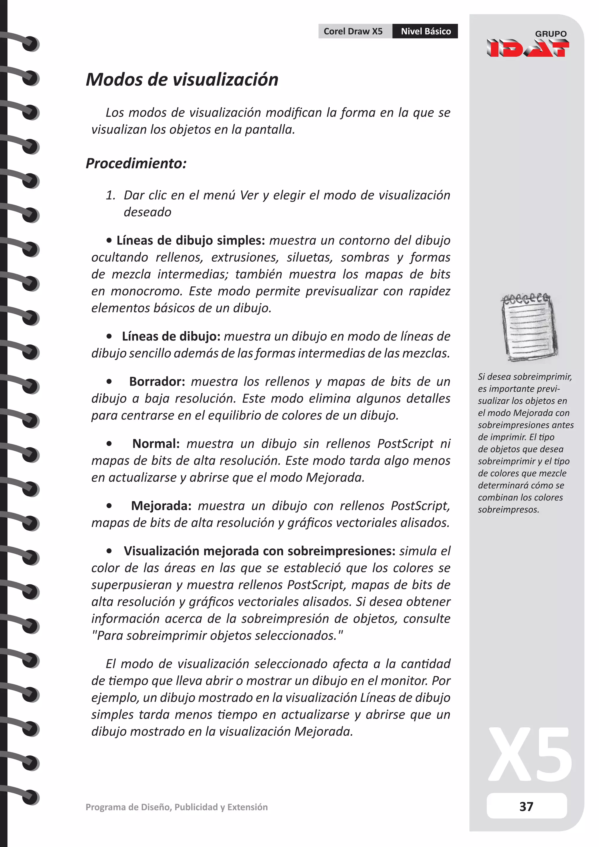 37
Programa de Diseño, Publicidad y Extensión
Corel Draw X5 Nivel Básico
Modos de visualización
Los modos de visualización modifican la forma en la que se
visualizan los objetos en la pantalla.
Procedimiento:
1.	 Dar clic en el menú Ver y elegir el modo de visualización
deseado
• Líneas de dibujo simples: muestra un contorno del dibujo
ocultando rellenos, extrusiones, siluetas, sombras y formas
de mezcla intermedias; también muestra los mapas de bits
en monocromo. Este modo permite previsualizar con rapidez
elementos básicos de un dibujo.
• Líneas de dibujo: muestra un dibujo en modo de líneas de
dibujo sencillo además de las formas intermedias de las mezclas.
• Borrador: muestra los rellenos y mapas de bits de un
dibujo a baja resolución. Este modo elimina algunos detalles
para centrarse en el equilibrio de colores de un dibujo.
• Normal: muestra un dibujo sin rellenos PostScript ni
mapas de bits de alta resolución. Este modo tarda algo menos
en actualizarse y abrirse que el modo Mejorada.
• Mejorada: muestra un dibujo con rellenos PostScript,
mapas de bits de alta resolución y gráficos vectoriales alisados.
• Visualización mejorada con sobreimpresiones: simula el
color de las áreas en las que se estableció que los colores se
superpusieran y muestra rellenos PostScript, mapas de bits de
alta resolución y gráficos vectoriales alisados. Si desea obtener
información acerca de la sobreimpresión de objetos, consulte
"Para sobreimprimir objetos seleccionados."
El modo de visualización seleccionado afecta a la cantidad
de tiempo que lleva abrir o mostrar un dibujo en el monitor. Por
ejemplo, un dibujo mostrado en la visualización Líneas de dibujo
simples tarda menos tiempo en actualizarse y abrirse que un
dibujo mostrado en la visualización Mejorada.
Si desea sobreimprimir,
es importante previ-
sualizar los objetos en
el modo Mejorada con
sobreimpresiones antes
de imprimir. El tipo
de objetos que desea
sobreimprimir y el tipo
de colores que mezcle
determinará cómo se
combinan los colores
sobreimpresos.
 