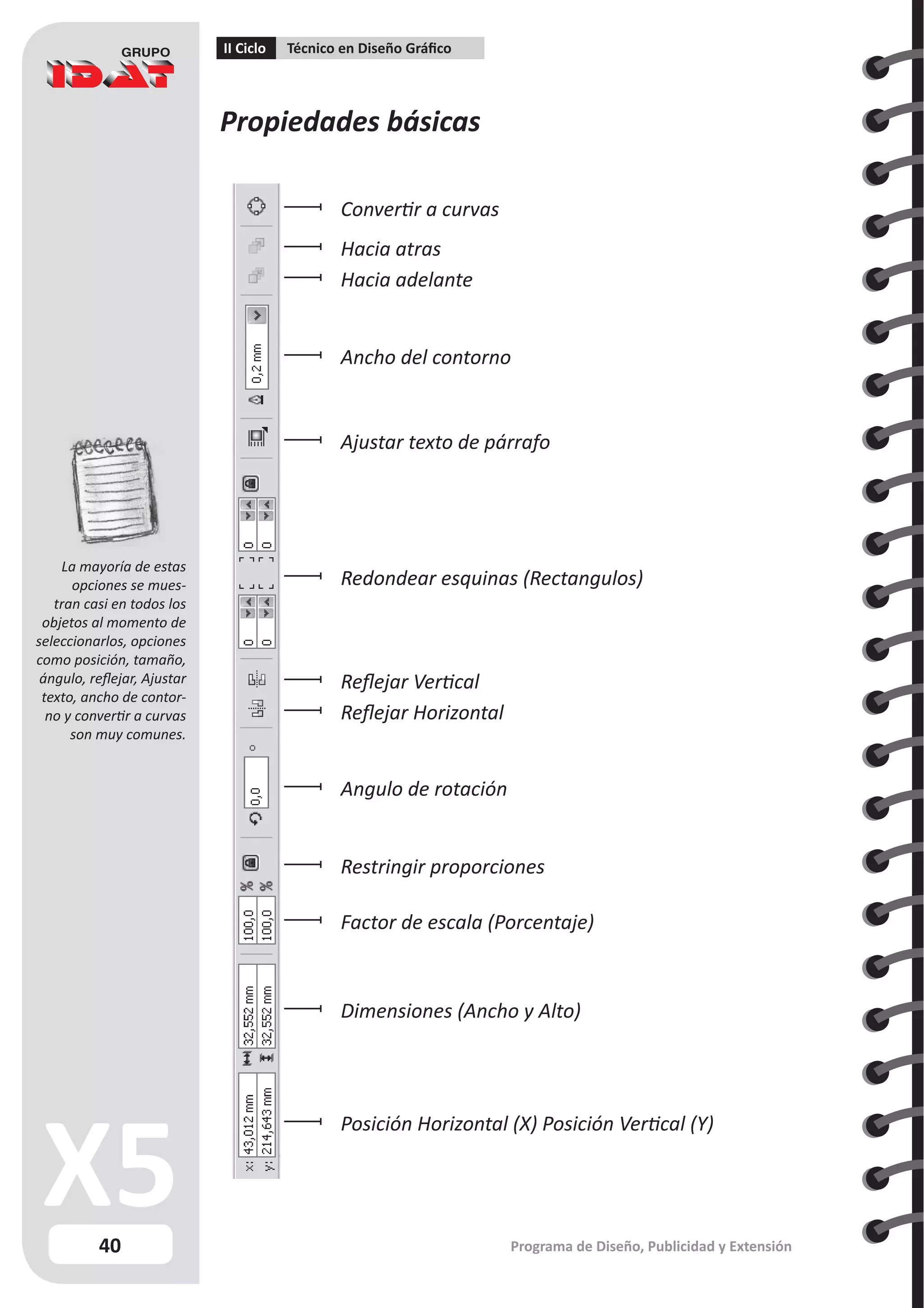 40
II Ciclo Técnico en Diseño Gráfico
Programa de Diseño, Publicidad y Extensión
Propiedades básicas
Posición Horizontal (X) Posición Vertical (Y)
Dimensiones (Ancho y Alto)
Factor de escala (Porcentaje)
Restringir proporciones
Angulo de rotación
Reflejar Horizontal
Reflejar Vertical
Redondear esquinas (Rectangulos)
Ajustar texto de párrafo
Ancho del contorno
Convertir a curvas
Hacia atras
Hacia adelante
La mayoría de estas
opciones se mues-
tran casi en todos los
objetos al momento de
seleccionarlos, opciones
como posición, tamaño,
ángulo, reflejar, Ajustar
texto, ancho de contor-
no y convertir a curvas
son muy comunes.
 