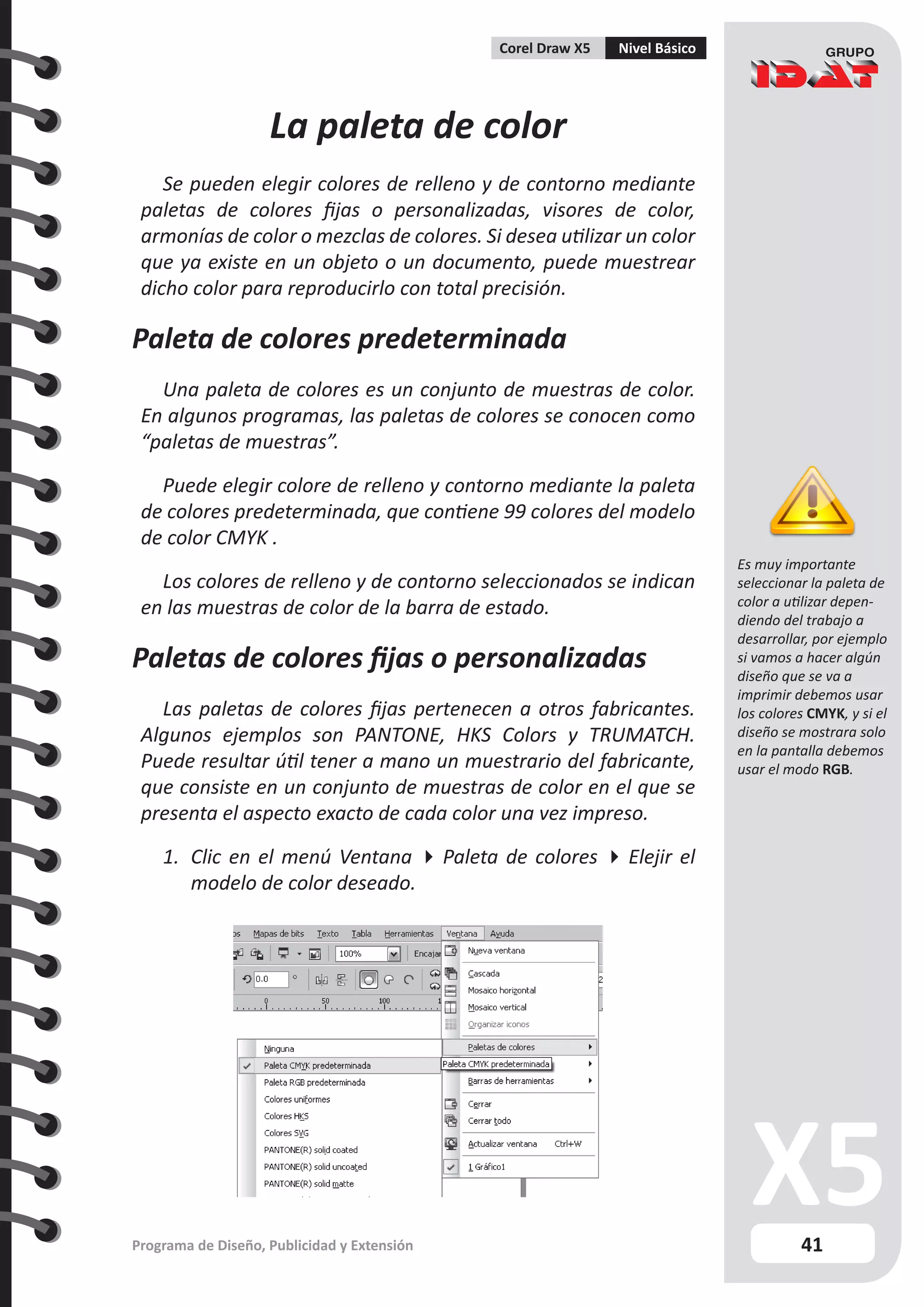41
Programa de Diseño, Publicidad y Extensión
Corel Draw X5 Nivel Básico
La paleta de color
Se pueden elegir colores de relleno y de contorno mediante
paletas de colores fijas o personalizadas, visores de color,
armonías de color o mezclas de colores. Si desea utilizar un color
que ya existe en un objeto o un documento, puede muestrear
dicho color para reproducirlo con total precisión.
Paleta de colores predeterminada
Una paleta de colores es un conjunto de muestras de color.
En algunos programas, las paletas de colores se conocen como
“paletas de muestras”.
Puede elegir colore de relleno y contorno mediante la paleta
de colores predeterminada, que contiene 99 colores del modelo
de color CMYK .
Los colores de relleno y de contorno seleccionados se indican
en las muestras de color de la barra de estado.
Paletas de colores fijas o personalizadas
Las paletas de colores fijas pertenecen a otros fabricantes.
Algunos ejemplos son PANTONE, HKS Colors y TRUMATCH.
Puede resultar útil tener a mano un muestrario del fabricante,
que consiste en un conjunto de muestras de color en el que se
presenta el aspecto exacto de cada color una vez impreso.
1.	 Clic en el menú Ventana  Paleta de colores  Elejir el
modelo de color deseado.
Es muy importante
seleccionar la paleta de
color a utilizar depen-
diendo del trabajo a
desarrollar, por ejemplo
si vamos a hacer algún
diseño que se va a
imprimir debemos usar
los colores CMYK, y si el
diseño se mostrara solo
en la pantalla debemos
usar el modo RGB.
 