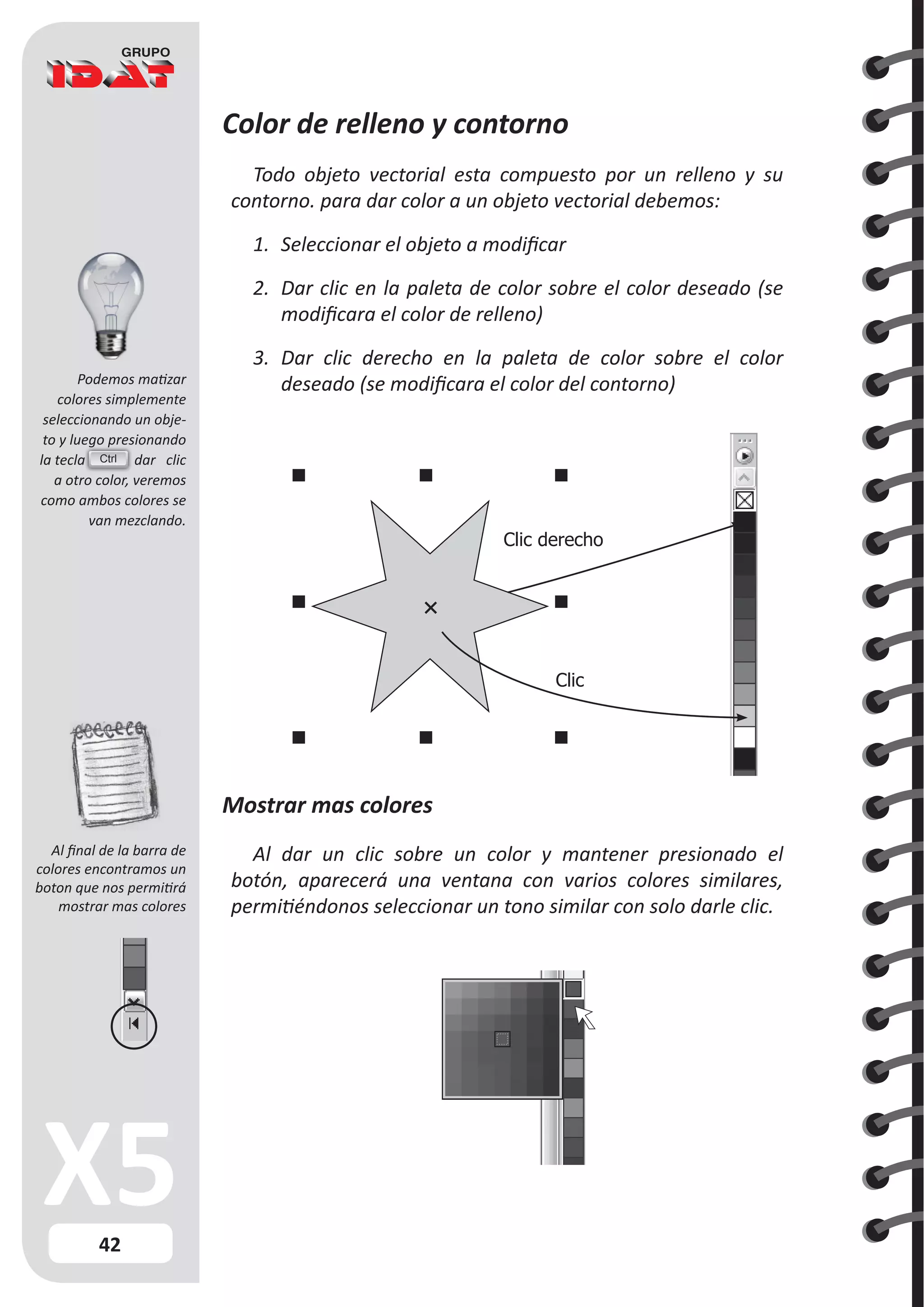 42
Podemos matizar
colores simplemente
seleccionando un obje-
to y luego presionando
la tecla dar clic
a otro color, veremos
como ambos colores se
van mezclando.
Color de relleno y contorno
Todo objeto vectorial esta compuesto por un relleno y su
contorno. para dar color a un objeto vectorial debemos:
1.	 Seleccionar el objeto a modificar
2.	 Dar clic en la paleta de color sobre el color deseado (se
modificara el color de relleno)
3.	 Dar clic derecho en la paleta de color sobre el color
deseado (se modificara el color del contorno)
Mostrar mas colores
Al dar un clic sobre un color y mantener presionado el
botón, aparecerá una ventana con varios colores similares,
permitiéndonos seleccionar un tono similar con solo darle clic.
Clic
Clic derecho
Ctrl
Al final de la barra de
colores encontramos un
boton que nos permitirá
mostrar mas colores
 