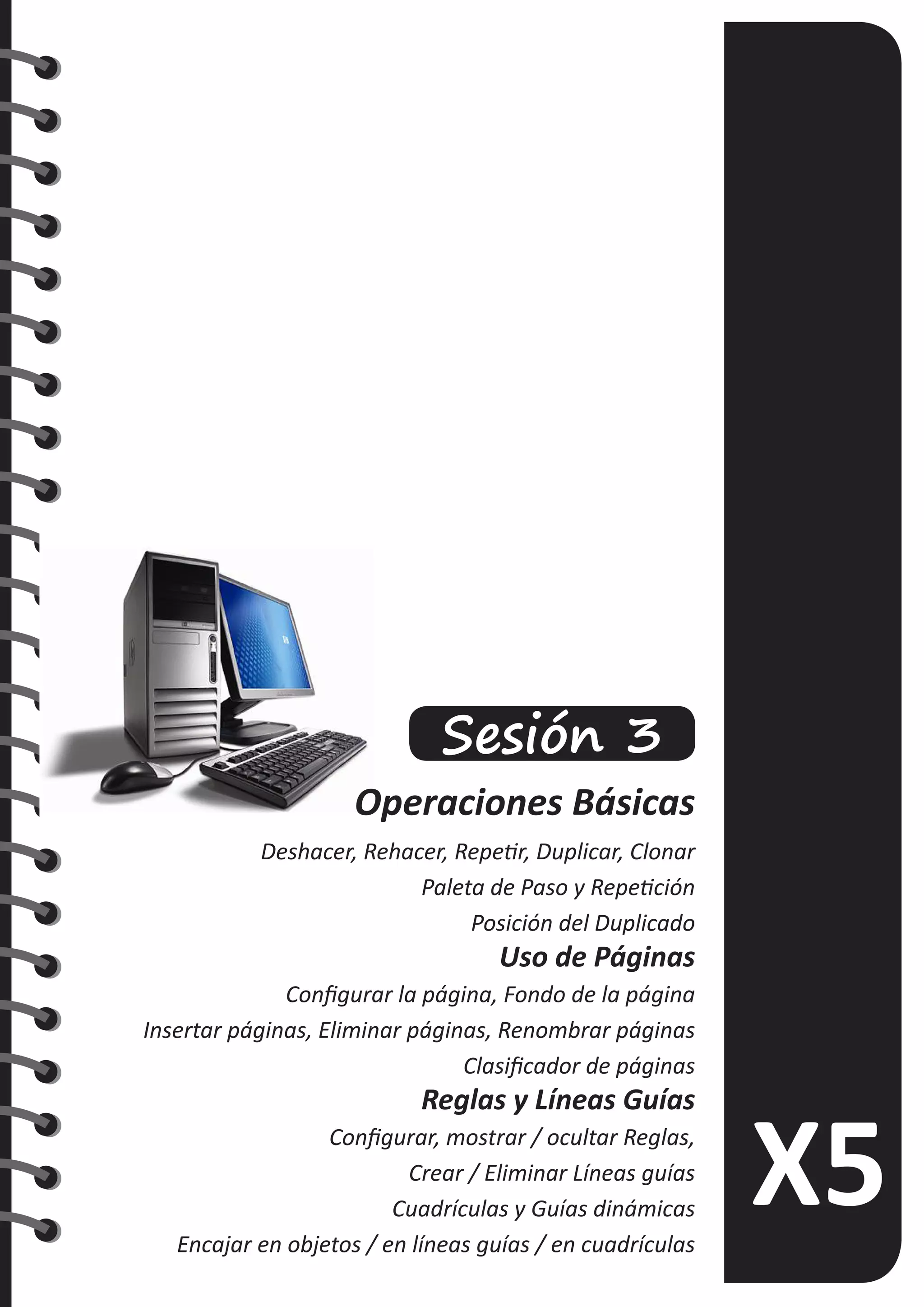 Sesión 3
Operaciones Básicas
Deshacer, Rehacer, Repetir, Duplicar, Clonar
Paleta de Paso y Repetición
Posición del Duplicado
Uso de Páginas
Configurar la página, Fondo de la página
Insertar páginas, Eliminar páginas, Renombrar páginas
Clasificador de páginas
Reglas y Líneas Guías
Configurar, mostrar / ocultar Reglas,
Crear / Eliminar Líneas guías
Cuadrículas y Guías dinámicas
Encajar en objetos / en líneas guías / en cuadrículas
 