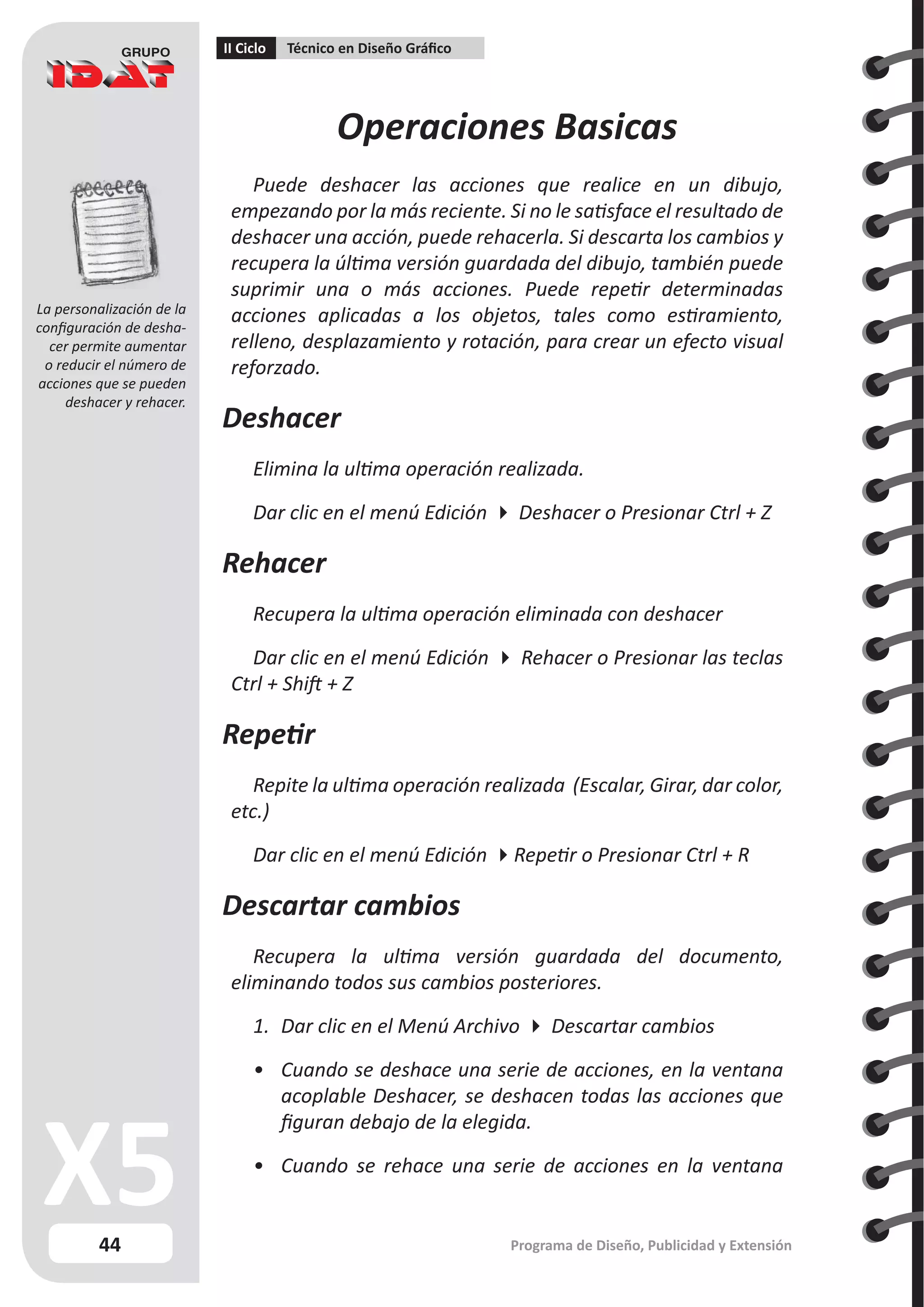 44
II Ciclo Técnico en Diseño Gráfico
Programa de Diseño, Publicidad y Extensión
Operaciones Basicas
Puede deshacer las acciones que realice en un dibujo,
empezando por la más reciente. Si no le satisface el resultado de
deshacer una acción, puede rehacerla. Si descarta los cambios y
recupera la última versión guardada del dibujo, también puede
suprimir una o más acciones. Puede repetir determinadas
acciones aplicadas a los objetos, tales como estiramiento,
relleno, desplazamiento y rotación, para crear un efecto visual
reforzado.
Deshacer
Elimina la ultima operación realizada.
Dar clic en el menú Edición  Deshacer o Presionar Ctrl + Z
Rehacer
Recupera la ultima operación eliminada con deshacer
Dar clic en el menú Edición  Rehacer o Presionar las teclas
Ctrl + Shift + Z
Repetir
Repite la ultima operación realizada (Escalar, Girar, dar color,
etc.)
Dar clic en el menú Edición Repetir o Presionar Ctrl + R
Descartar cambios
Recupera la ultima versión guardada del documento,
eliminando todos sus cambios posteriores.
1.	 Dar clic en el Menú Archivo  Descartar cambios
•	 Cuando se deshace una serie de acciones, en la ventana
acoplable Deshacer, se deshacen todas las acciones que
figuran debajo de la elegida.
•	 Cuando se rehace una serie de acciones en la ventana
La personalización de la
configuración de desha-
cer permite aumentar
o reducir el número de
acciones que se pueden
deshacer y rehacer.
 