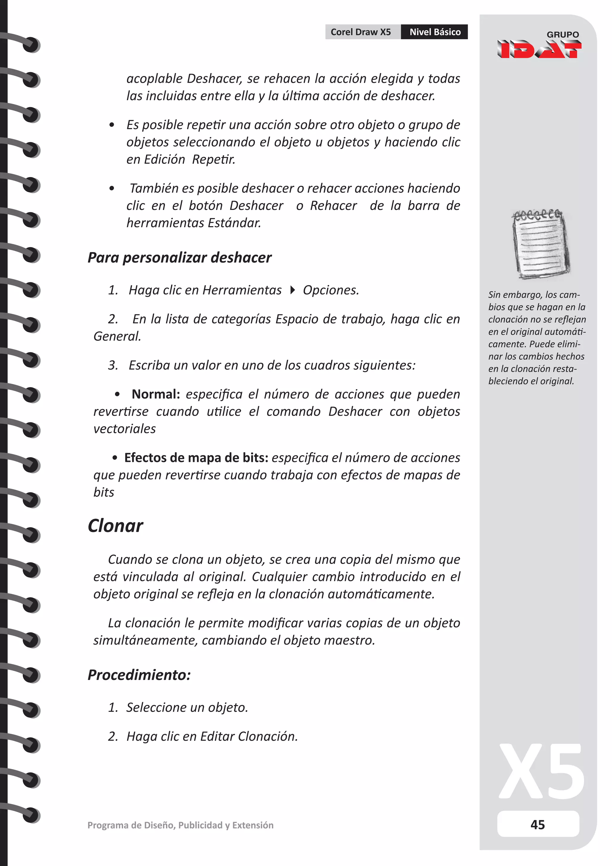 45
Programa de Diseño, Publicidad y Extensión
Corel Draw X5 Nivel Básico
acoplable Deshacer, se rehacen la acción elegida y todas
las incluidas entre ella y la última acción de deshacer.
•	 Es posible repetir una acción sobre otro objeto o grupo de
objetos seleccionando el objeto u objetos y haciendo clic
en Edición Repetir.
•	 También es posible deshacer o rehacer acciones haciendo
clic en el botón Deshacer o Rehacer de la barra de
herramientas Estándar.
Para personalizar deshacer
1. Haga clic en Herramientas  Opciones.
2. En la lista de categorías Espacio de trabajo, haga clic en
General.
3. Escriba un valor en uno de los cuadros siguientes:
• Normal: especifica el número de acciones que pueden
revertirse cuando utilice el comando Deshacer con objetos
vectoriales
• Efectos de mapa de bits: especifica el número de acciones
que pueden revertirse cuando trabaja con efectos de mapas de
bits
Clonar
Cuando se clona un objeto, se crea una copia del mismo que
está vinculada al original. Cualquier cambio introducido en el
objeto original se refleja en la clonación automáticamente.
La clonación le permite modificar varias copias de un objeto
simultáneamente, cambiando el objeto maestro.
Procedimiento:
1.	 Seleccione un objeto.
2.	 Haga clic en Editar Clonación.
Sin embargo, los cam-
bios que se hagan en la
clonación no se reflejan
en el original automáti-
camente. Puede elimi-
nar los cambios hechos
en la clonación resta-
bleciendo el original.
 