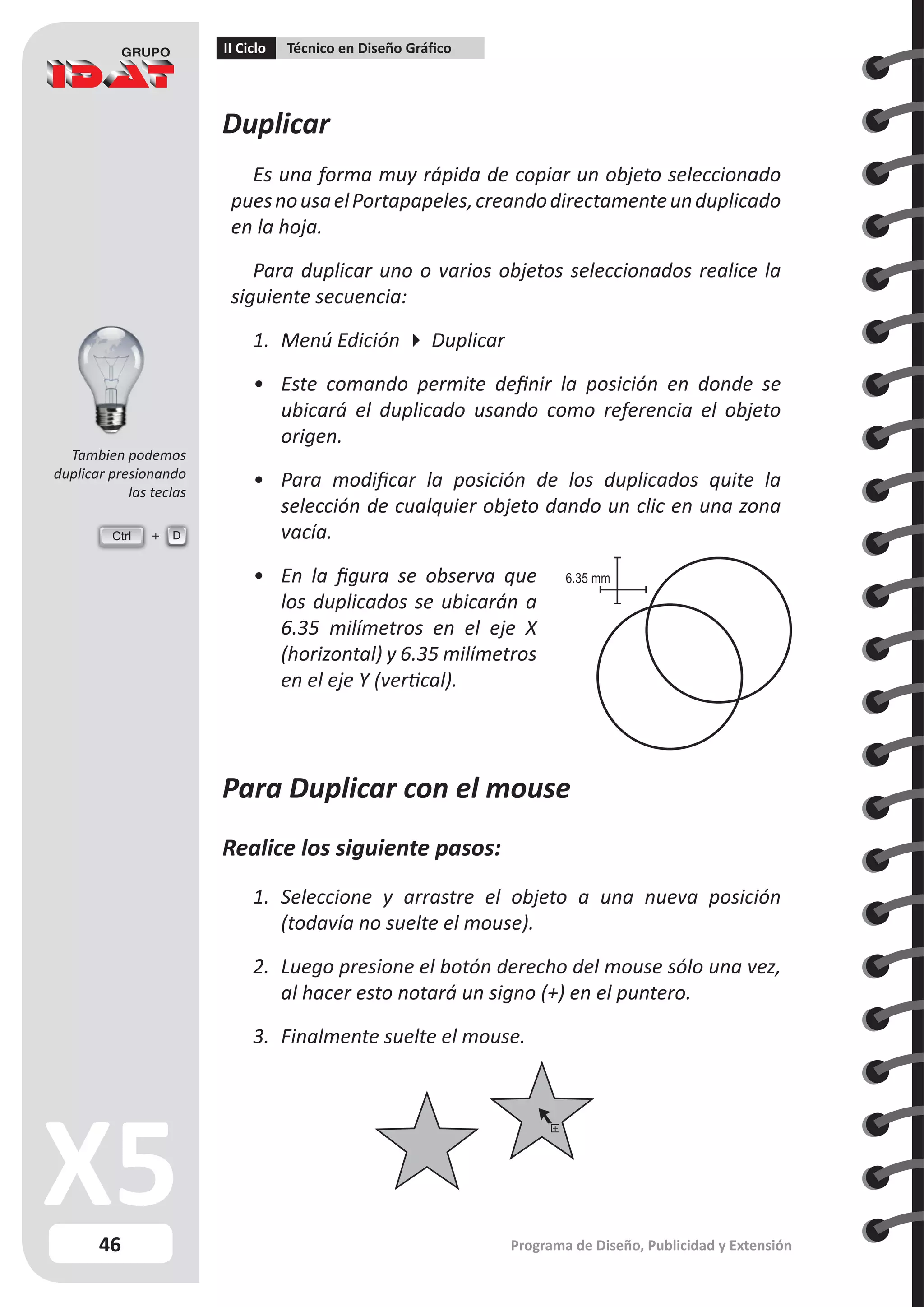 46
II Ciclo Técnico en Diseño Gráfico
Programa de Diseño, Publicidad y Extensión
Duplicar
Es una forma muy rápida de copiar un objeto seleccionado
puesnousaelPortapapeles,creandodirectamenteunduplicado
en la hoja.
Para duplicar uno o varios objetos seleccionados realice la
siguiente secuencia:
1.	 Menú Edición  Duplicar
•	 Este comando permite definir la posición en donde se
ubicará el duplicado usando como referencia el objeto
origen.
•	 Para modificar la posición de los duplicados quite la
selección de cualquier objeto dando un clic en una zona
vacía.
•	 En la figura se observa que
los duplicados se ubicarán a
6.35 milímetros en el eje X
(horizontal) y 6.35 milímetros
en el eje Y (vertical).
Para Duplicar con el mouse
Realice los siguiente pasos:
1.	 Seleccione y arrastre el objeto a una nueva posición
(todavía no suelte el mouse).
2.	 Luego presione el botón derecho del mouse sólo una vez,
al hacer esto notará un signo (+) en el puntero.
3.	 Finalmente suelte el mouse.
6.35 mm
Ctrl D
Tambien podemos
duplicar presionando
las teclas
 