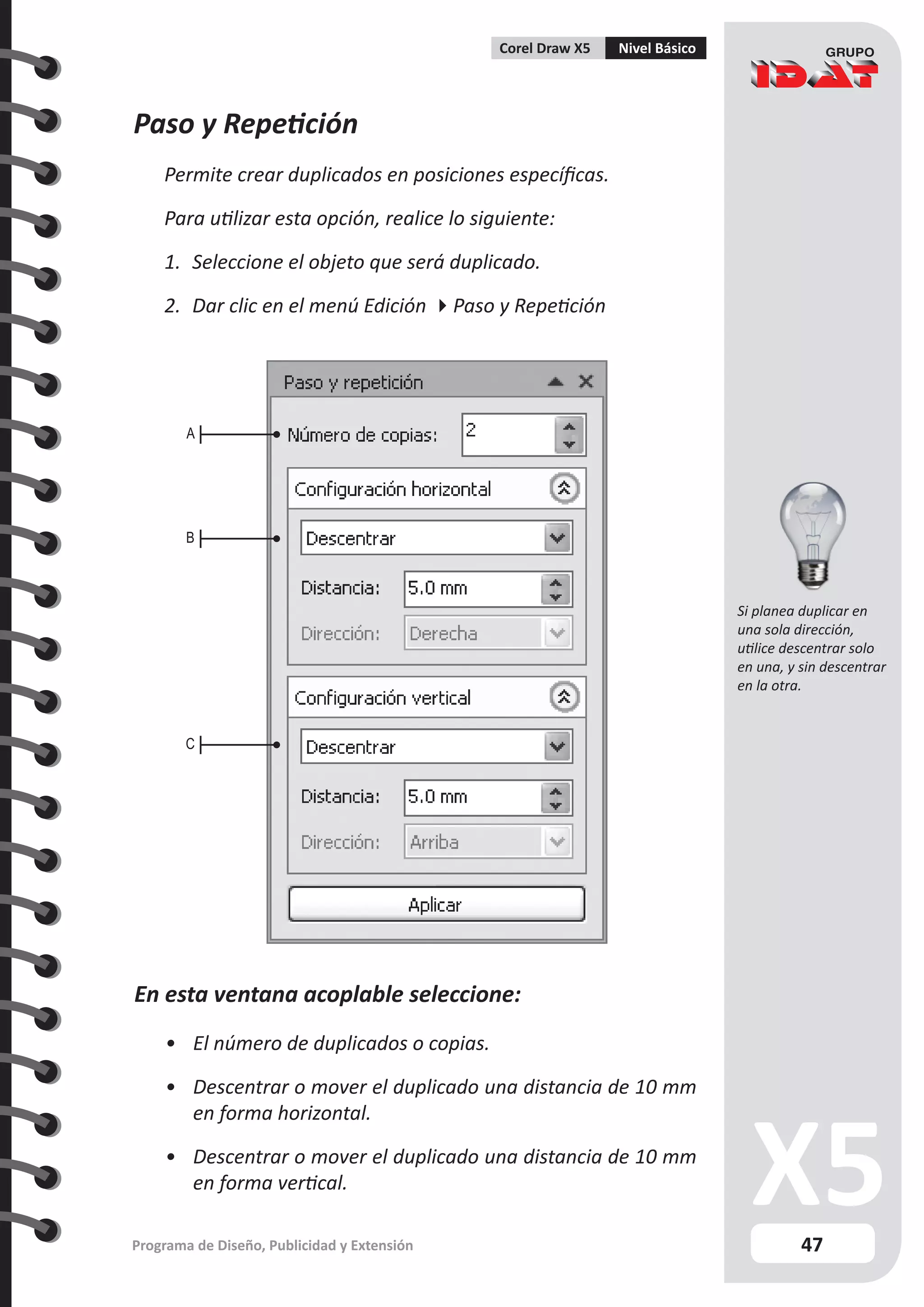 47
Programa de Diseño, Publicidad y Extensión
Corel Draw X5 Nivel Básico
Paso y Repetición
Permite crear duplicados en posiciones específicas.
Para utilizar esta opción, realice lo siguiente:
1.	 Seleccione el objeto que será duplicado.
2.	 Dar clic en el menú Edición Paso y Repetición
En esta ventana acoplable seleccione:
•	 El número de duplicados o copias.
•	 Descentrar o mover el duplicado una distancia de 10 mm
en forma horizontal.
•	 Descentrar o mover el duplicado una distancia de 10 mm
en forma vertical.
A
B
C
Si planea duplicar en
una sola dirección,
utilice descentrar solo
en una, y sin descentrar
en la otra.
 
