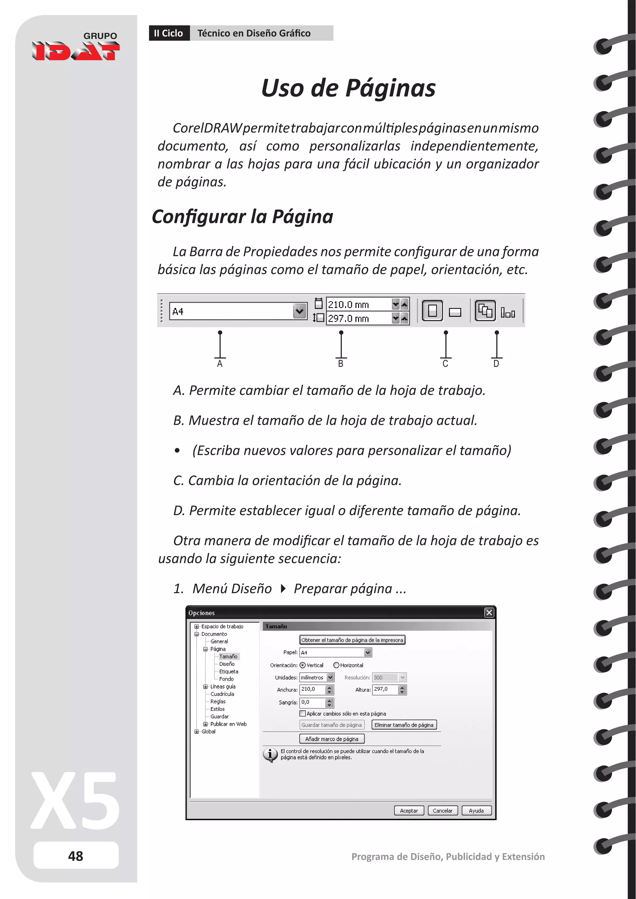 48
II Ciclo Técnico en Diseño Gráfico
Programa de Diseño, Publicidad y Extensión
Uso de Páginas
CorelDRAWpermitetrabajarconmúltiplespáginasenunmismo
documento, así como personalizarlas independientemente,
nombrar a las hojas para una fácil ubicación y un organizador
de páginas.
Configurar la Página
La Barra de Propiedades nos permite configurar de una forma
básica las páginas como el tamaño de papel, orientación, etc.
A. Permite cambiar el tamaño de la hoja de trabajo.
B. Muestra el tamaño de la hoja de trabajo actual.
•	 (Escriba nuevos valores para personalizar el tamaño)
C. Cambia la orientación de la página.
D. Permite establecer igual o diferente tamaño de página.
Otra manera de modificar el tamaño de la hoja de trabajo es
usando la siguiente secuencia:
1.	 Menú Diseño  Preparar página ...
A B C D
 