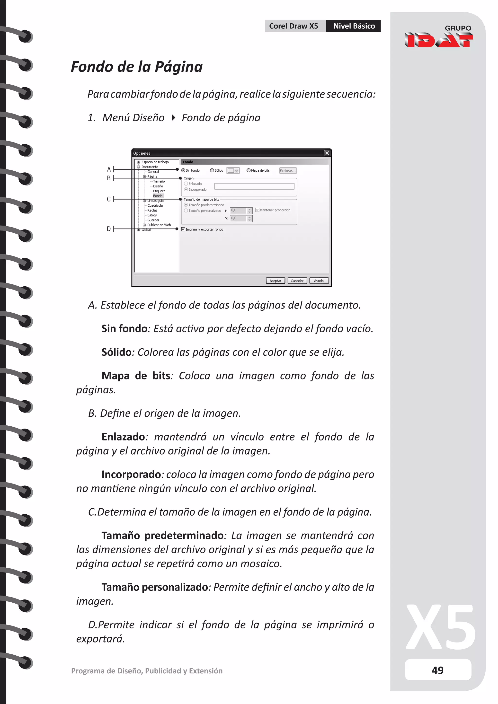 49
Programa de Diseño, Publicidad y Extensión
Corel Draw X5 Nivel Básico
Fondo de la Página
Paracambiarfondodelapágina,realicelasiguientesecuencia:
1.	 Menú Diseño  Fondo de página
A. Establece el fondo de todas las páginas del documento.
	 Sin fondo: Está activa por defecto dejando el fondo vacío.
	 Sólido: Colorea las páginas con el color que se elija.
	 Mapa de bits: Coloca una imagen como fondo de las
páginas.
B. Define el origen de la imagen.
	 Enlazado: mantendrá un vínculo entre el fondo de la
página y el archivo original de la imagen.
	 Incorporado: coloca la imagen como fondo de página pero
no mantiene ningún vínculo con el archivo original.
C.Determina el tamaño de la imagen en el fondo de la página.
	 Tamaño predeterminado: La imagen se mantendrá con
las dimensiones del archivo original y si es más pequeña que la
página actual se repetirá como un mosaico.
	 Tamaño personalizado: Permite definir el ancho y alto de la
imagen.
D.Permite indicar si el fondo de la página se imprimirá o
exportará.
A
B
C
D
 