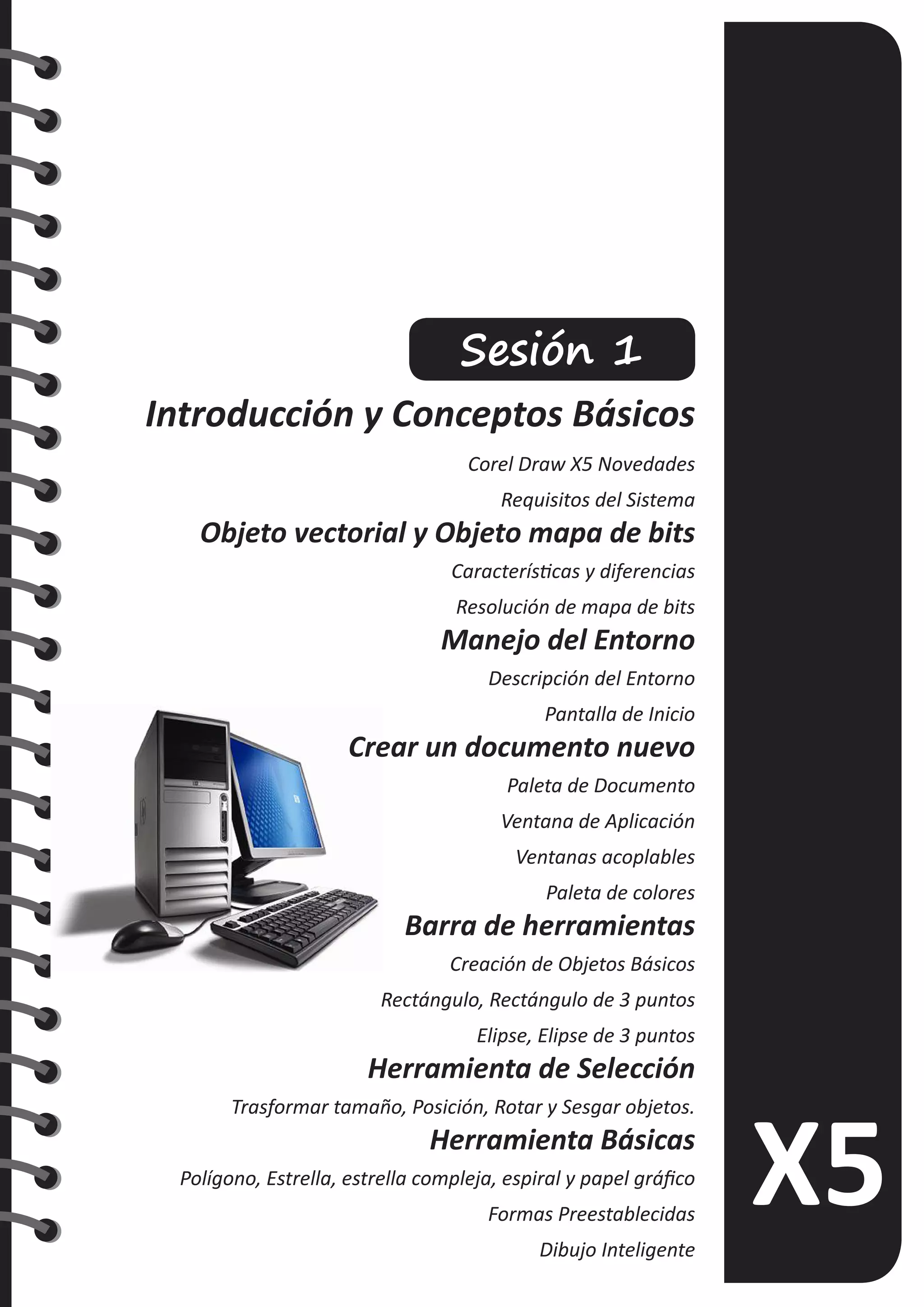 Sesión 1
Introducción y Conceptos Básicos
Corel Draw X5 Novedades
Requisitos del Sistema
Objeto vectorial y Objeto mapa de bits
Características y diferencias
Resolución de mapa de bits
Manejo del Entorno
Descripción del Entorno
Pantalla de Inicio
Crear un documento nuevo
Paleta de Documento
Ventana de Aplicación
Ventanas acoplables
Paleta de colores
Barra de herramientas
Creación de Objetos Básicos
Rectángulo, Rectángulo de 3 puntos
Elipse, Elipse de 3 puntos
Herramienta de Selección
Trasformar tamaño, Posición, Rotar y Sesgar objetos.
Herramienta Básicas
Polígono, Estrella, estrella compleja, espiral y papel gráfico
Formas Preestablecidas
Dibujo Inteligente
 