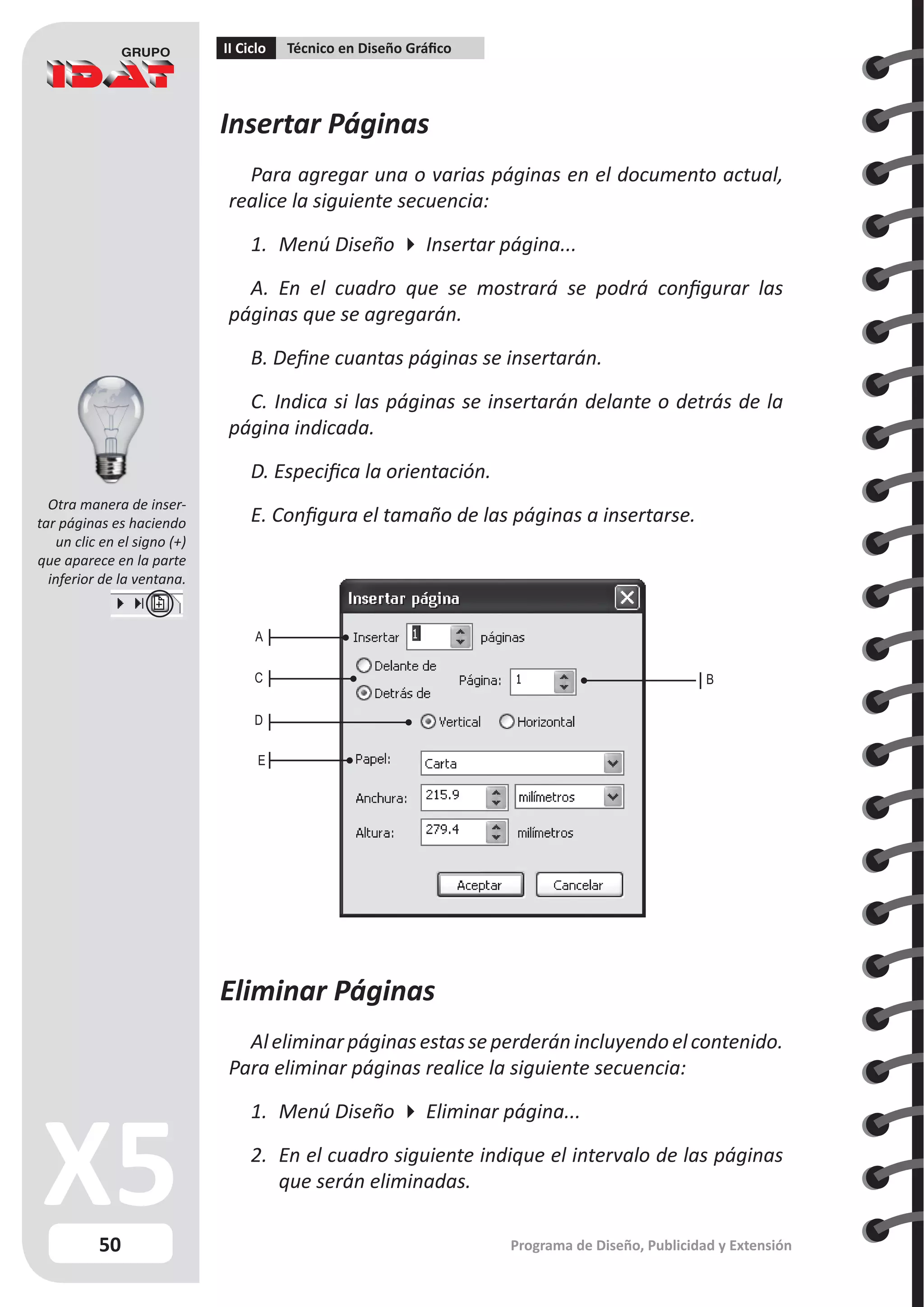 50
II Ciclo Técnico en Diseño Gráfico
Programa de Diseño, Publicidad y Extensión
A
B
C
D
E
Insertar Páginas
Para agregar una o varias páginas en el documento actual,
realice la siguiente secuencia:
1.	 Menú Diseño  Insertar página...
A. En el cuadro que se mostrará se podrá configurar las
páginas que se agregarán.
B. Define cuantas páginas se insertarán.
C. Indica si las páginas se insertarán delante o detrás de la
página indicada.
D. Especifica la orientación.
E. Configura el tamaño de las páginas a insertarse.
Eliminar Páginas
Aleliminar páginas estasseperderánincluyendoelcontenido.
Para eliminar páginas realice la siguiente secuencia:
1.	 Menú Diseño  Eliminar página...
2.	 En el cuadro siguiente indique el intervalo de las páginas
que serán eliminadas.
Otra manera de inser-
tar páginas es haciendo
un clic en el signo (+)
que aparece en la parte
inferior de la ventana.
 
