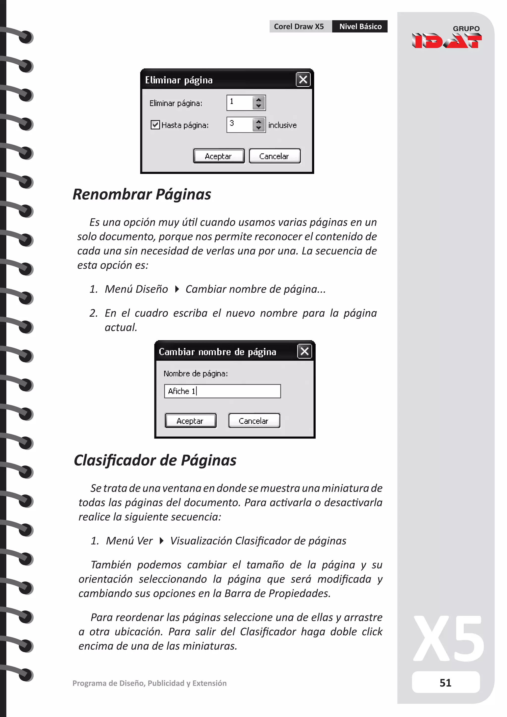 51
Programa de Diseño, Publicidad y Extensión
Corel Draw X5 Nivel Básico
Renombrar Páginas
Es una opción muy útil cuando usamos varias páginas en un
solo documento, porque nos permite reconocer el contenido de
cada una sin necesidad de verlas una por una. La secuencia de
esta opción es:
1.	 Menú Diseño  Cambiar nombre de página...
2.	 En el cuadro escriba el nuevo nombre para la página
actual.
Clasificador de Páginas
Setratadeunaventanaendondesemuestraunaminiaturade
todas las páginas del documento. Para activarla o desactivarla
realice la siguiente secuencia:
1.	 Menú Ver  Visualización Clasificador de páginas
También podemos cambiar el tamaño de la página y su
orientación seleccionando la página que será modificada y
cambiando sus opciones en la Barra de Propiedades.
Para reordenar las páginas seleccione una de ellas y arrastre
a otra ubicación. Para salir del Clasificador haga doble click
encima de una de las miniaturas.
 