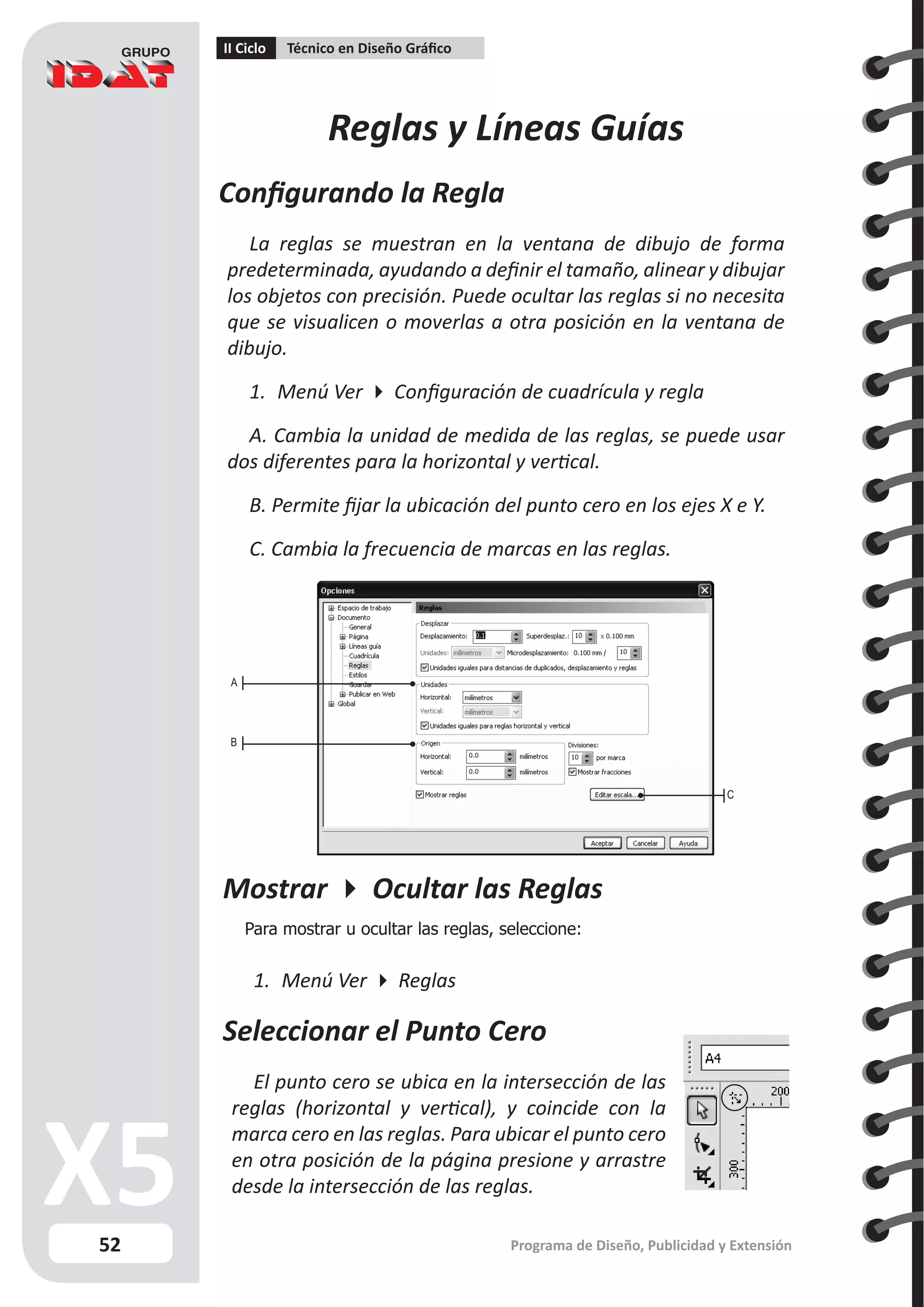52
II Ciclo Técnico en Diseño Gráfico
Programa de Diseño, Publicidad y Extensión
Reglas y Líneas Guías
Configurando la Regla
La reglas se muestran en la ventana de dibujo de forma
predeterminada, ayudando a definir el tamaño, alinear y dibujar
los objetos con precisión. Puede ocultar las reglas si no necesita
que se visualicen o moverlas a otra posición en la ventana de
dibujo.
1.	 Menú Ver  Configuración de cuadrícula y regla
A. Cambia la unidad de medida de las reglas, se puede usar
dos diferentes para la horizontal y vertical.
B. Permite fijar la ubicación del punto cero en los ejes X e Y.
C. Cambia la frecuencia de marcas en las reglas.
A
B
C
Mostrar  Ocultar las Reglas
Para mostrar u ocultar las reglas, seleccione:
1.	 Menú Ver  Reglas
Seleccionar el Punto Cero
El punto cero se ubica en la intersección de las
reglas (horizontal y vertical), y coincide con la
marca cero en las reglas. Para ubicar el punto cero
en otra posición de la página presione y arrastre
desde la intersección de las reglas.
 