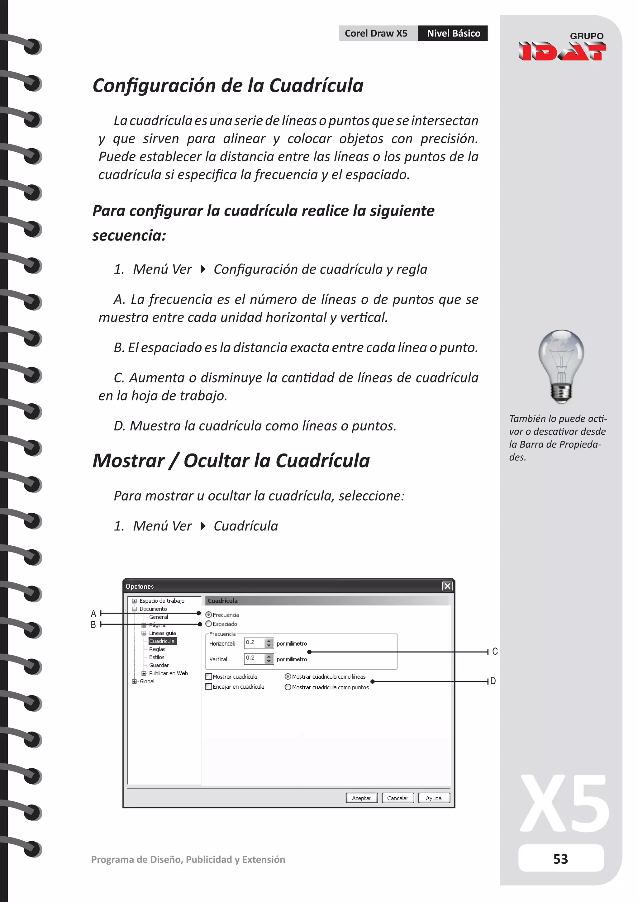 53
Programa de Diseño, Publicidad y Extensión
Corel Draw X5 Nivel Básico
A
C
D
B
Configuración de la Cuadrícula
Lacuadrículaesunaseriedelíneasopuntosqueseintersectan
y que sirven para alinear y colocar objetos con precisión.
Puede establecer la distancia entre las líneas o los puntos de la
cuadrícula si especifica la frecuencia y el espaciado.
Para configurar la cuadrícula realice la siguiente
secuencia:
1.	 Menú Ver  Configuración de cuadrícula y regla
A. La frecuencia es el número de líneas o de puntos que se
muestra entre cada unidad horizontal y vertical.
B. El espaciado es la distancia exacta entre cada línea o punto.
C. Aumenta o disminuye la cantidad de líneas de cuadrícula
en la hoja de trabajo.
D. Muestra la cuadrícula como líneas o puntos.
Mostrar / Ocultar la Cuadrícula
Para mostrar u ocultar la cuadrícula, seleccione:
1.	 Menú Ver  Cuadrícula
También lo puede acti-
var o descativar desde
la Barra de Propieda-
des.
 