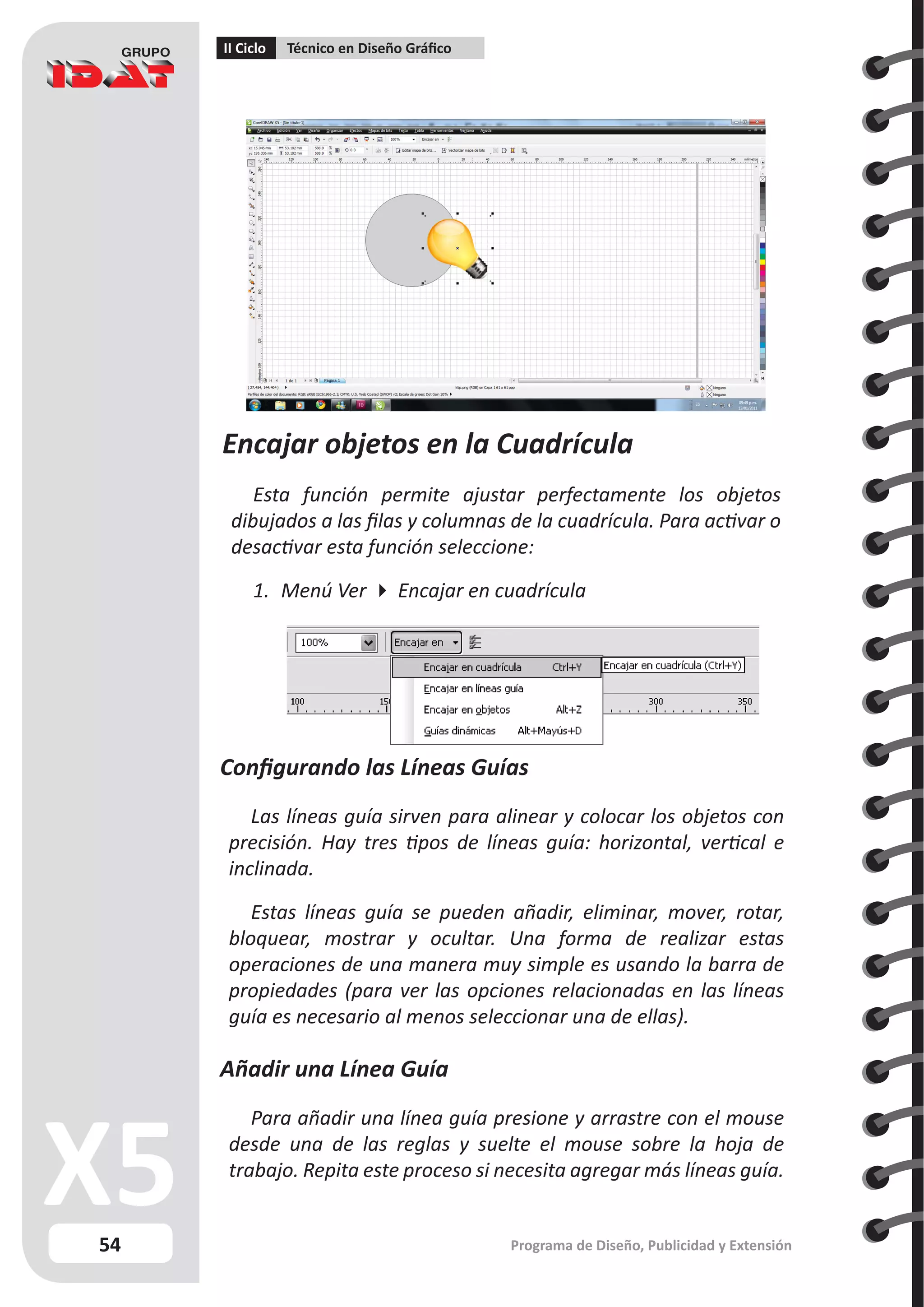 54
II Ciclo Técnico en Diseño Gráfico
Programa de Diseño, Publicidad y Extensión
Encajar objetos en la Cuadrícula
Esta función permite ajustar perfectamente los objetos
dibujados a las filas y columnas de la cuadrícula. Para activar o
desactivar esta función seleccione:
1.	 Menú Ver  Encajar en cuadrícula
Configurando las Líneas Guías
Las líneas guía sirven para alinear y colocar los objetos con
precisión. Hay tres tipos de líneas guía: horizontal, vertical e
inclinada.
Estas líneas guía se pueden añadir, eliminar, mover, rotar,
bloquear, mostrar y ocultar. Una forma de realizar estas
operaciones de una manera muy simple es usando la barra de
propiedades (para ver las opciones relacionadas en las líneas
guía es necesario al menos seleccionar una de ellas).
Añadir una Línea Guía
Para añadir una línea guía presione y arrastre con el mouse
desde una de las reglas y suelte el mouse sobre la hoja de
trabajo. Repita este proceso si necesita agregar más líneas guía.
 