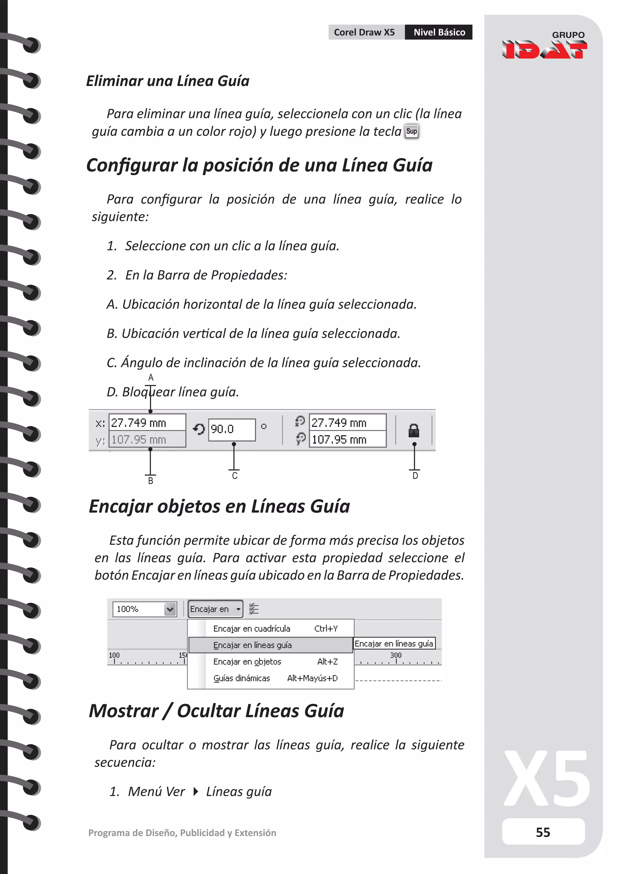 55
Programa de Diseño, Publicidad y Extensión
Corel Draw X5 Nivel Básico
Eliminar una Línea Guía
Para eliminar una línea guía, seleccionela con un clic (la línea
guía cambia a un color rojo) y luego presione la tecla Sup
Configurar la posición de una Línea Guía
Para configurar la posición de una línea guía, realice lo
siguiente:
1.	 Seleccione con un clic a la línea guía.
2.	 En la Barra de Propiedades:
A. Ubicación horizontal de la línea guía seleccionada.
B. Ubicación vertical de la línea guía seleccionada.
C. Ángulo de inclinación de la línea guía seleccionada.
D. Bloquear línea guía.
A
B
C D
Encajar objetos en Líneas Guía
Esta función permite ubicar de forma más precisa los objetos
en las líneas guía. Para activar esta propiedad seleccione el
botón Encajar en líneas guía ubicado en la Barra de Propiedades.
Mostrar / Ocultar Líneas Guía
Para ocultar o mostrar las líneas guía, realice la siguiente
secuencia:
1.	 Menú Ver  Líneas guía
 