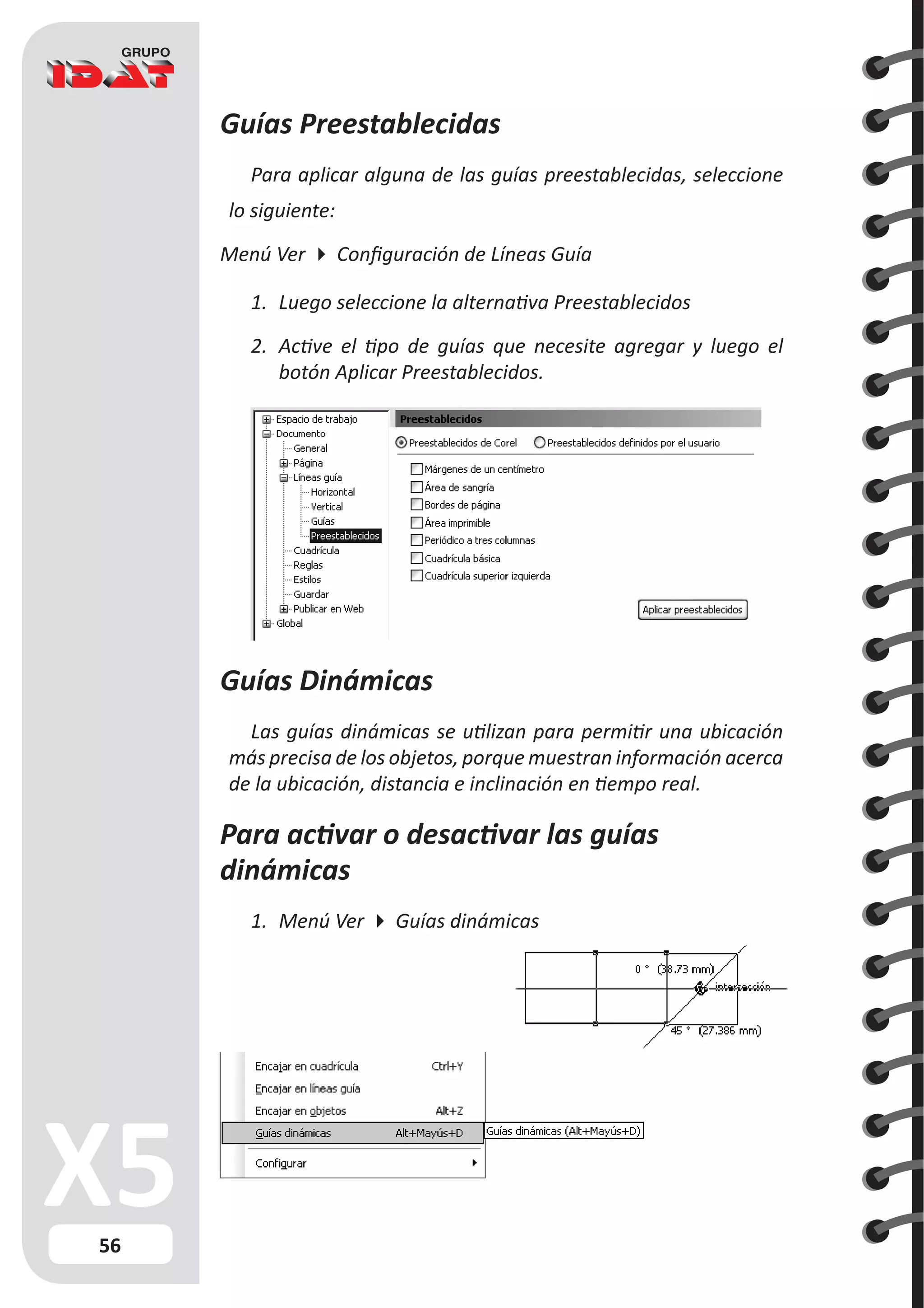 56
Guías Preestablecidas
Para aplicar alguna de las guías preestablecidas, seleccione
lo siguiente:
Menú Ver  Configuración de Líneas Guía
1.	 Luego seleccione la alternativa Preestablecidos
2.	 Active el tipo de guías que necesite agregar y luego el
botón Aplicar Preestablecidos.
Guías Dinámicas
Las guías dinámicas se utilizan para permitir una ubicación
más precisa de los objetos, porque muestran información acerca
de la ubicación, distancia e inclinación en tiempo real.
Para activar o desactivar las guías
dinámicas
1.	 Menú Ver  Guías dinámicas
 