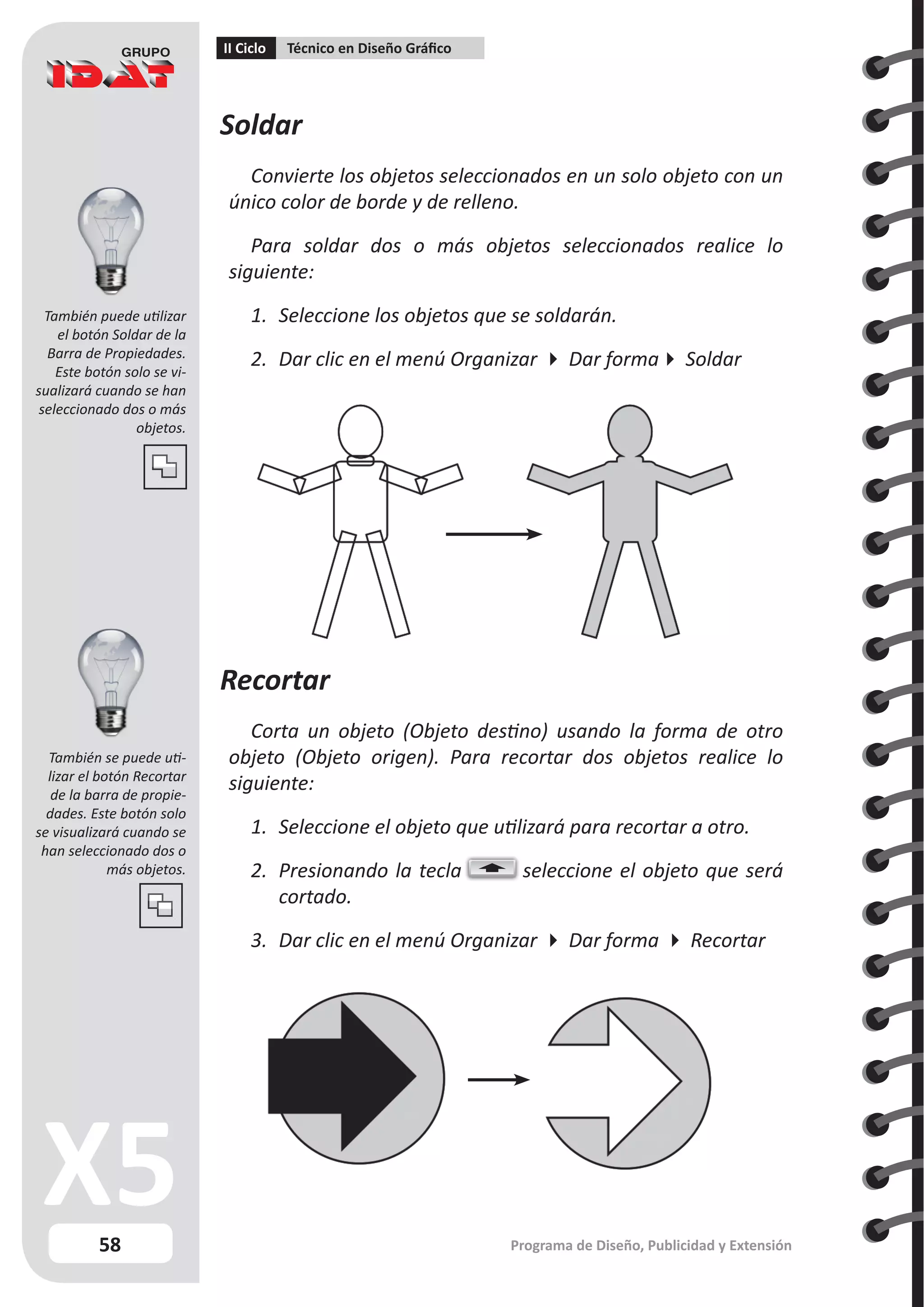 58
II Ciclo Técnico en Diseño Gráfico
Programa de Diseño, Publicidad y Extensión
Soldar
Convierte los objetos seleccionados en un solo objeto con un
único color de borde y de relleno.
Para soldar dos o más objetos seleccionados realice lo
siguiente:
1.	 Seleccione los objetos que se soldarán.
2.	 Dar clic en el menú Organizar  Dar forma Soldar
Recortar
Corta un objeto (Objeto destino) usando la forma de otro
objeto (Objeto origen). Para recortar dos objetos realice lo
siguiente:
1.	 Seleccione el objeto que utilizará para recortar a otro.
2.	 Presionando la tecla seleccione el objeto que será
cortado.
3.	 Dar clic en el menú Organizar  Dar forma  Recortar
También puede utilizar
el botón Soldar de la
Barra de Propiedades.
Este botón solo se vi-
sualizará cuando se han
seleccionado dos o más
objetos.
También se puede uti-
lizar el botón Recortar
de la barra de propie-
dades. Este botón solo
se visualizará cuando se
han seleccionado dos o
más objetos.
 