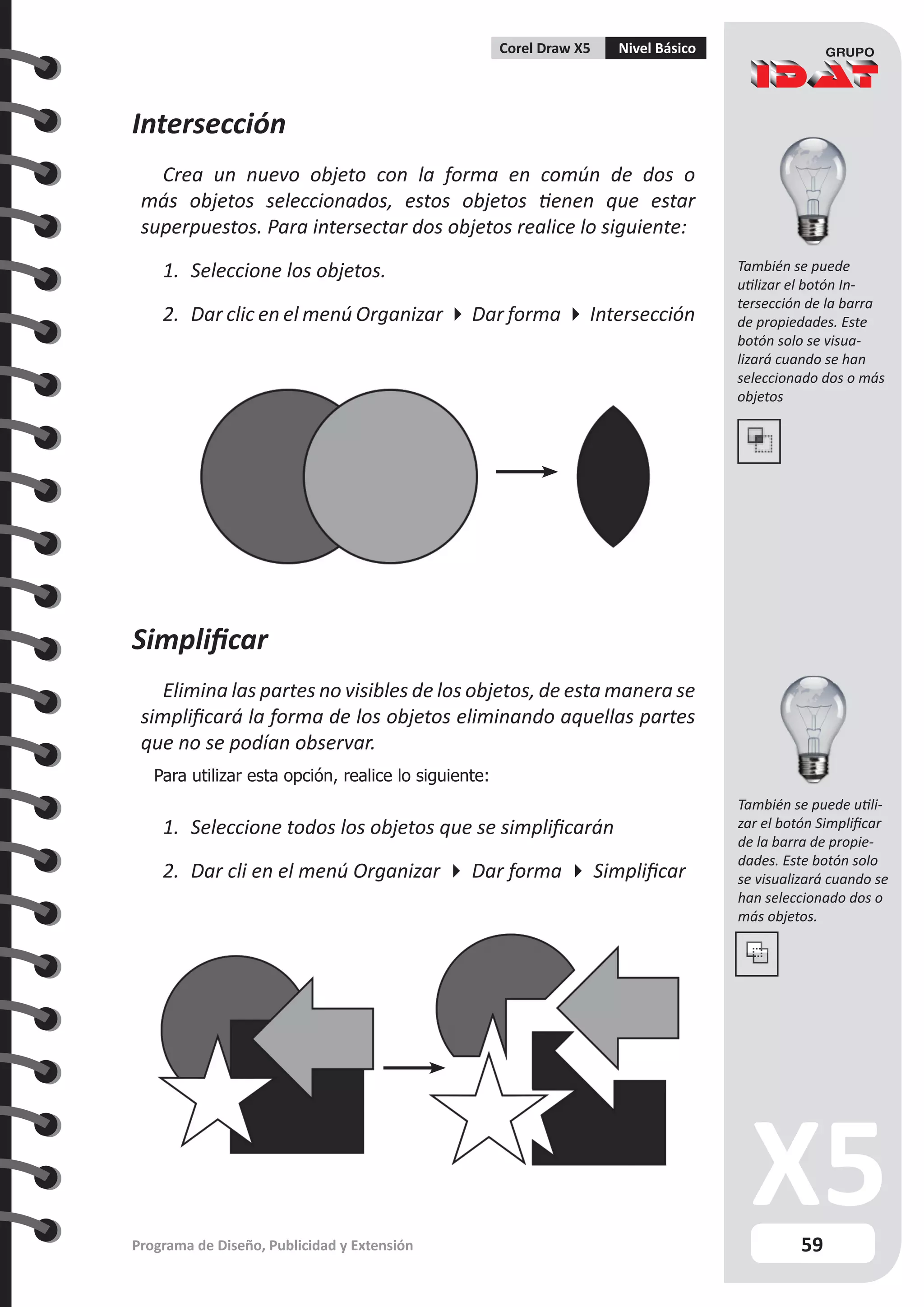 59
Programa de Diseño, Publicidad y Extensión
Corel Draw X5 Nivel Básico
Intersección
Crea un nuevo objeto con la forma en común de dos o
más objetos seleccionados, estos objetos tienen que estar
superpuestos. Para intersectar dos objetos realice lo siguiente:
1.	 Seleccione los objetos.
2.	 Dar clic en el menú Organizar  Dar forma  Intersección
Simplificar
Elimina las partes no visibles de los objetos, de esta manera se
simplificará la forma de los objetos eliminando aquellas partes
que no se podían observar.
Para utilizar esta opción, realice lo siguiente:
1.	 Seleccione todos los objetos que se simplificarán
2.	 Dar cli en el menú Organizar  Dar forma  Simplificar
También se puede
utilizar el botón In-
tersección de la barra
de propiedades. Este
botón solo se visua-
lizará cuando se han
seleccionado dos o más
objetos
También se puede utili-
zar el botón Simplificar
de la barra de propie-
dades. Este botón solo
se visualizará cuando se
han seleccionado dos o
más objetos.
 