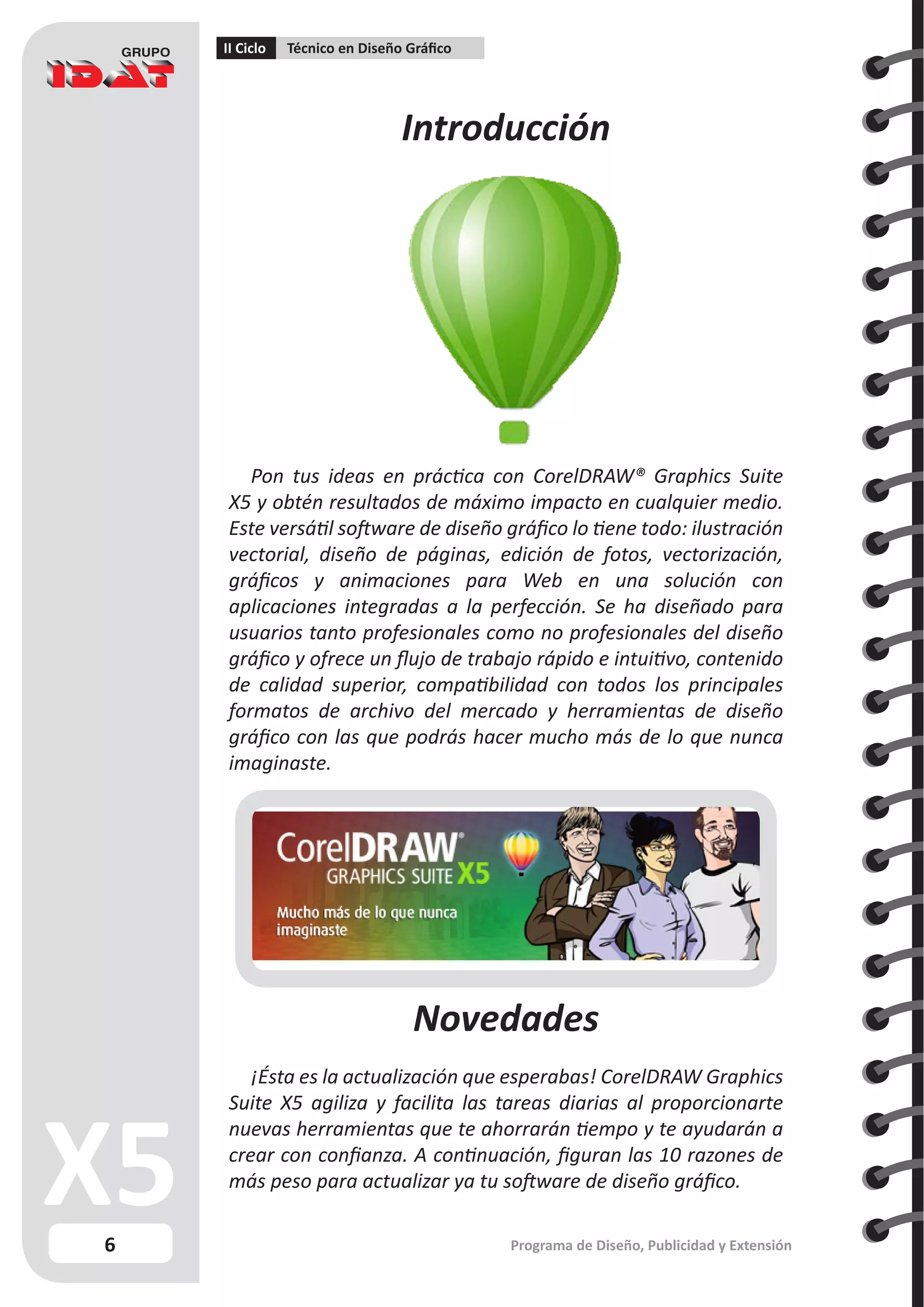 6
II Ciclo Técnico en Diseño Gráfico
Programa de Diseño, Publicidad y Extensión
Introducción
Novedades
¡Ésta es la actualización que esperabas! CorelDRAW Graphics
Suite X5 agiliza y facilita las tareas diarias al proporcionarte
nuevas herramientas que te ahorrarán tiempo y te ayudarán a
crear con confianza. A continuación, figuran las 10 razones de
más peso para actualizar ya tu software de diseño gráfico.
Pon tus ideas en práctica con CorelDRAW® Graphics Suite
X5 y obtén resultados de máximo impacto en cualquier medio.
Este versátil software de diseño gráfico lo tiene todo: ilustración
vectorial, diseño de páginas, edición de fotos, vectorización,
gráficos y animaciones para Web en una solución con
aplicaciones integradas a la perfección. Se ha diseñado para
usuarios tanto profesionales como no profesionales del diseño
gráfico y ofrece un flujo de trabajo rápido e intuitivo, contenido
de calidad superior, compatibilidad con todos los principales
formatos de archivo del mercado y herramientas de diseño
gráfico con las que podrás hacer mucho más de lo que nunca
imaginaste.
 