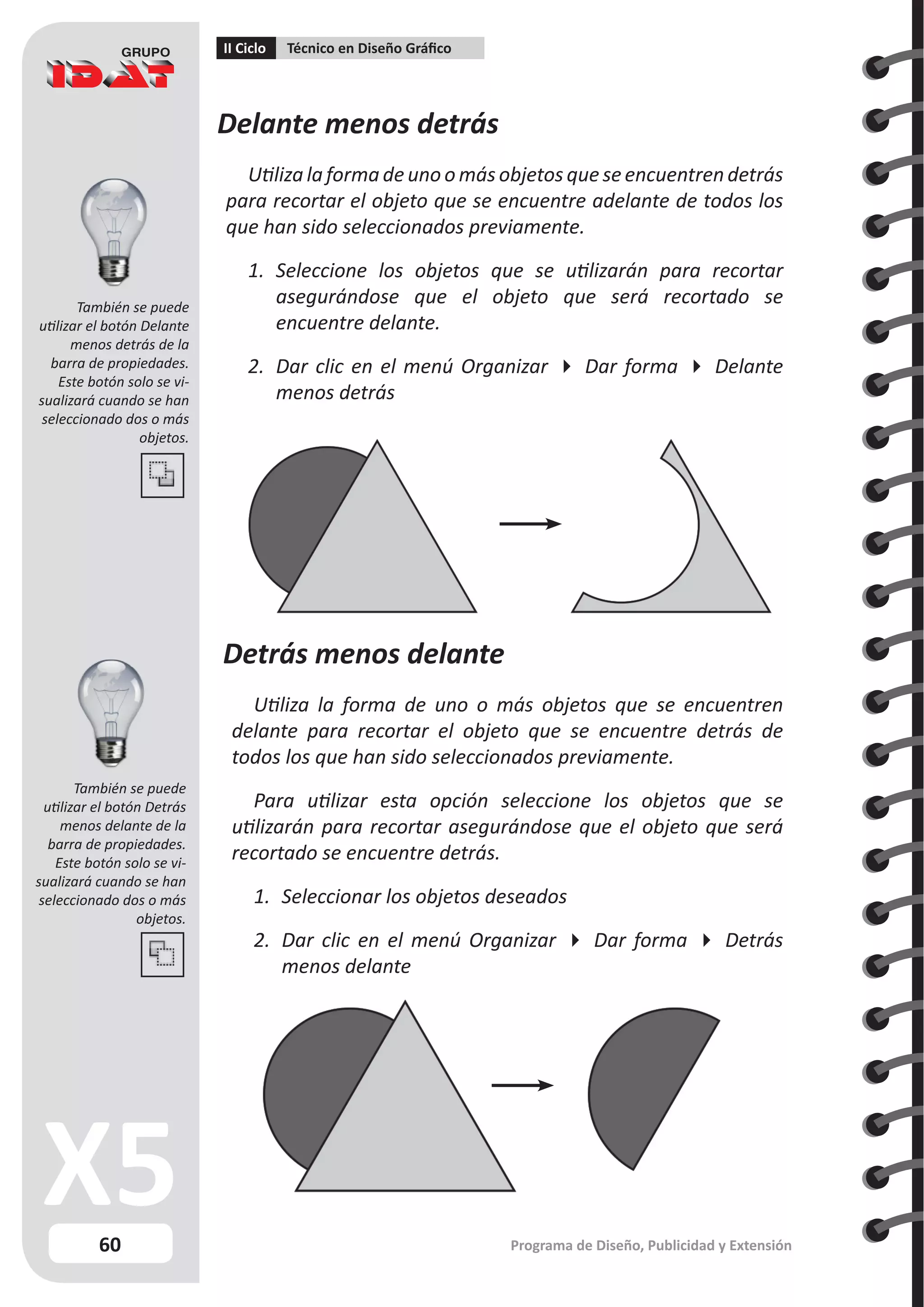 60
II Ciclo Técnico en Diseño Gráfico
Programa de Diseño, Publicidad y Extensión
Delante menos detrás
Utiliza la forma de uno o más objetos que se encuentren detrás
para recortar el objeto que se encuentre adelante de todos los
que han sido seleccionados previamente.
1.	 Seleccione los objetos que se utilizarán para recortar
asegurándose que el objeto que será recortado se
encuentre delante.
2.	 Dar clic en el menú Organizar  Dar forma  Delante
menos detrás
Detrás menos delante
Utiliza la forma de uno o más objetos que se encuentren
delante para recortar el objeto que se encuentre detrás de
todos los que han sido seleccionados previamente.
Para utilizar esta opción seleccione los objetos que se
utilizarán para recortar asegurándose que el objeto que será
recortado se encuentre detrás.
1.	 Seleccionar los objetos deseados
2.	 Dar clic en el menú Organizar  Dar forma  Detrás
menos delante
También se puede
utilizar el botón Delante
menos detrás de la
barra de propiedades.
Este botón solo se vi-
sualizará cuando se han
seleccionado dos o más
objetos.
También se puede
utilizar el botón Detrás
menos delante de la
barra de propiedades.
Este botón solo se vi-
sualizará cuando se han
seleccionado dos o más
objetos.
 