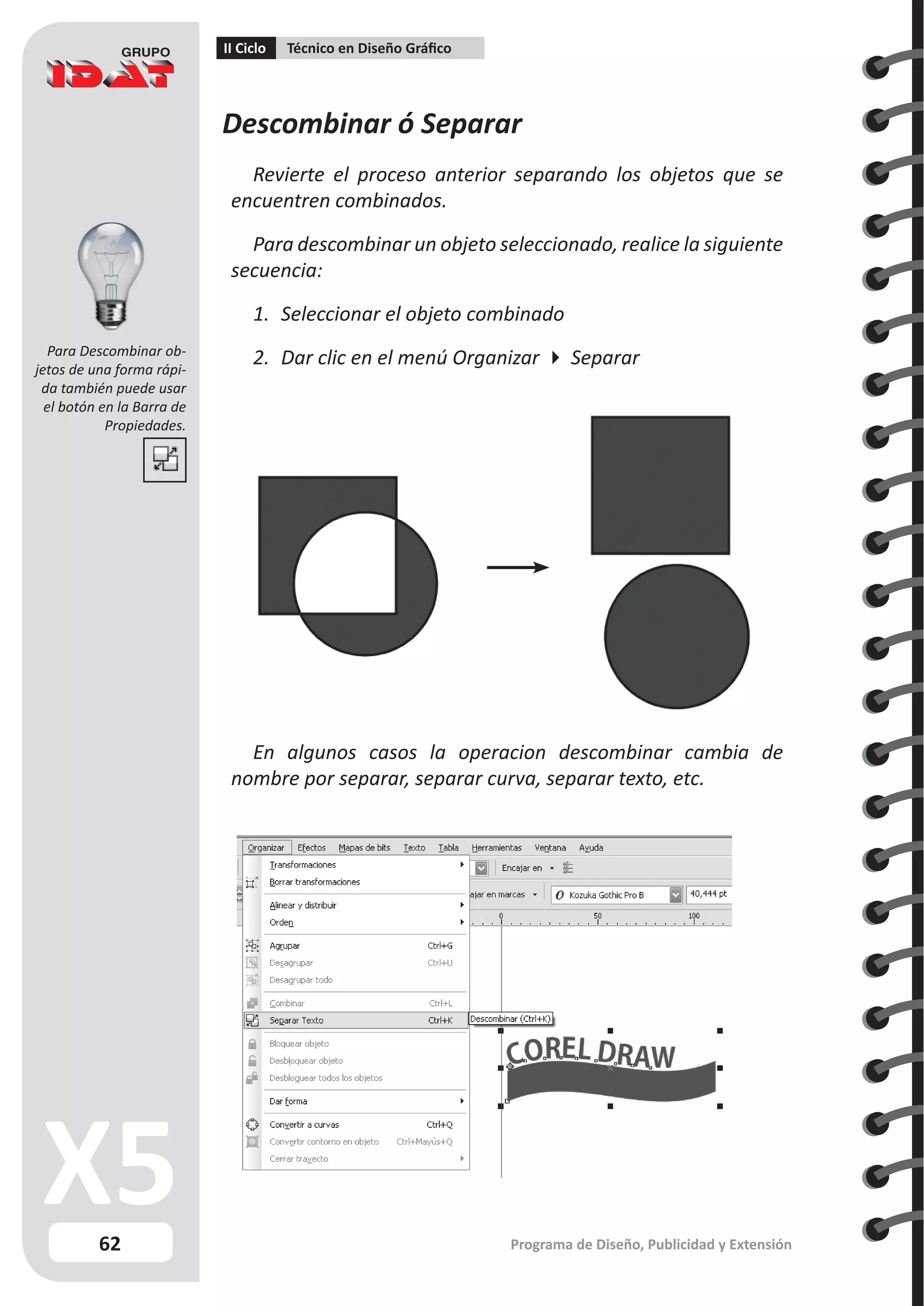 62
II Ciclo Técnico en Diseño Gráfico
Programa de Diseño, Publicidad y Extensión
Descombinar ó Separar
Revierte el proceso anterior separando los objetos que se
encuentren combinados.
Para descombinar un objeto seleccionado, realice la siguiente
secuencia:
1.	 Seleccionar el objeto combinado
2.	 Dar clic en el menú Organizar  Separar
En algunos casos la operacion descombinar cambia de
nombre por separar, separar curva, separar texto, etc.
Para Descombinar ob-
jetos de una forma rápi-
da también puede usar
el botón en la Barra de
Propiedades.
 