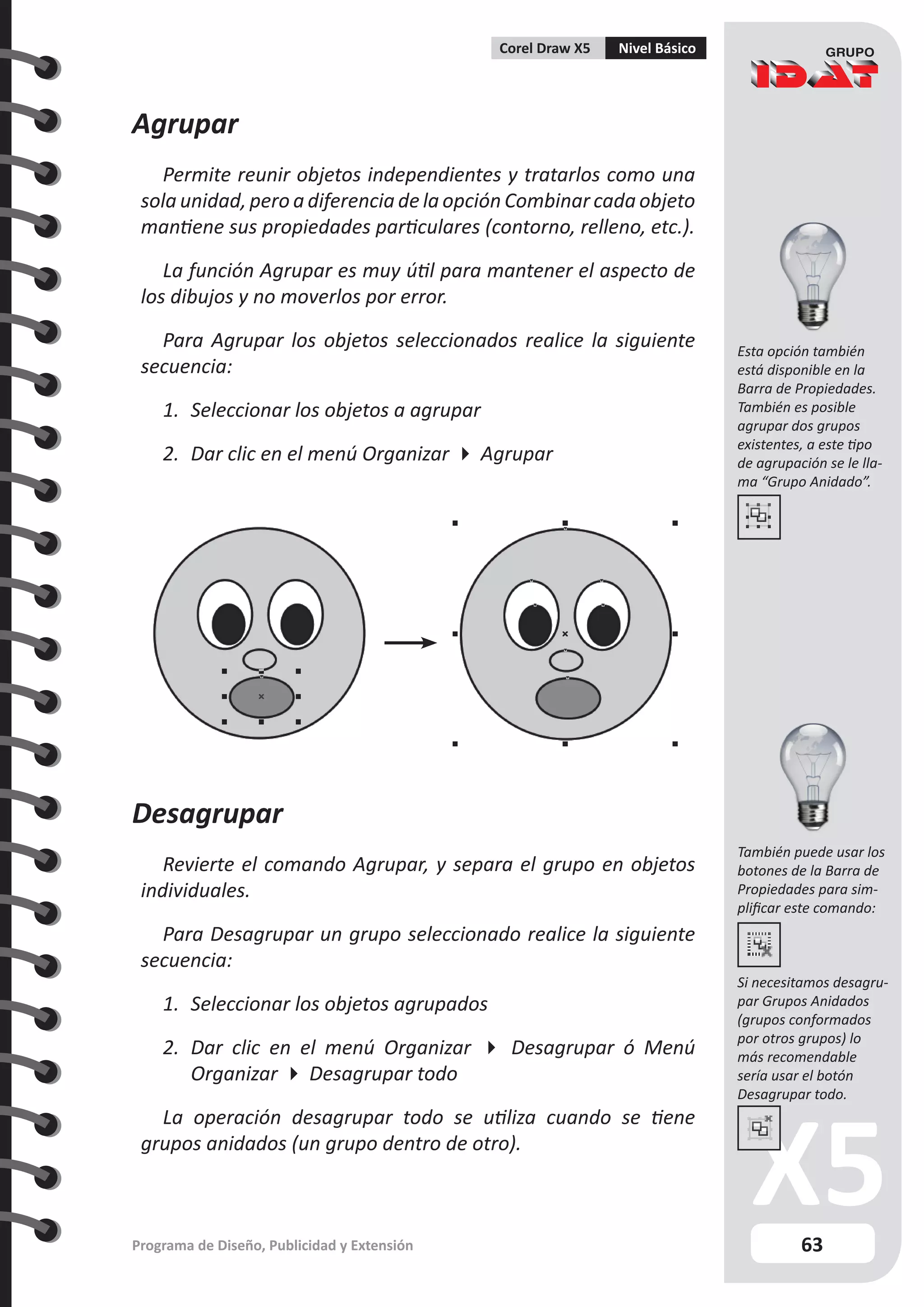 63
Programa de Diseño, Publicidad y Extensión
Corel Draw X5 Nivel Básico
Agrupar
Permite reunir objetos independientes y tratarlos como una
sola unidad, pero a diferencia de la opción Combinar cada objeto
mantiene sus propiedades particulares (contorno, relleno, etc.).
La función Agrupar es muy útil para mantener el aspecto de
los dibujos y no moverlos por error.
Para Agrupar los objetos seleccionados realice la siguiente
secuencia:
1.	 Seleccionar los objetos a agrupar
2.	 Dar clic en el menú Organizar  Agrupar
Desagrupar
Revierte el comando Agrupar, y separa el grupo en objetos
individuales.
Para Desagrupar un grupo seleccionado realice la siguiente
secuencia:
1.	 Seleccionar los objetos agrupados
2.	 Dar clic en el menú Organizar  Desagrupar ó Menú
Organizar  Desagrupar todo
La operación desagrupar todo se utiliza cuando se tiene
grupos anidados (un grupo dentro de otro).
Esta opción también
está disponible en la
Barra de Propiedades.
También es posible
agrupar dos grupos
existentes, a este tipo
de agrupación se le lla-
ma “Grupo Anidado”.
También puede usar los
botones de la Barra de
Propiedades para sim-
plificar este comando:
Si necesitamos desagru-
par Grupos Anidados
(grupos conformados
por otros grupos) lo
más recomendable
sería usar el botón
Desagrupar todo.
 
