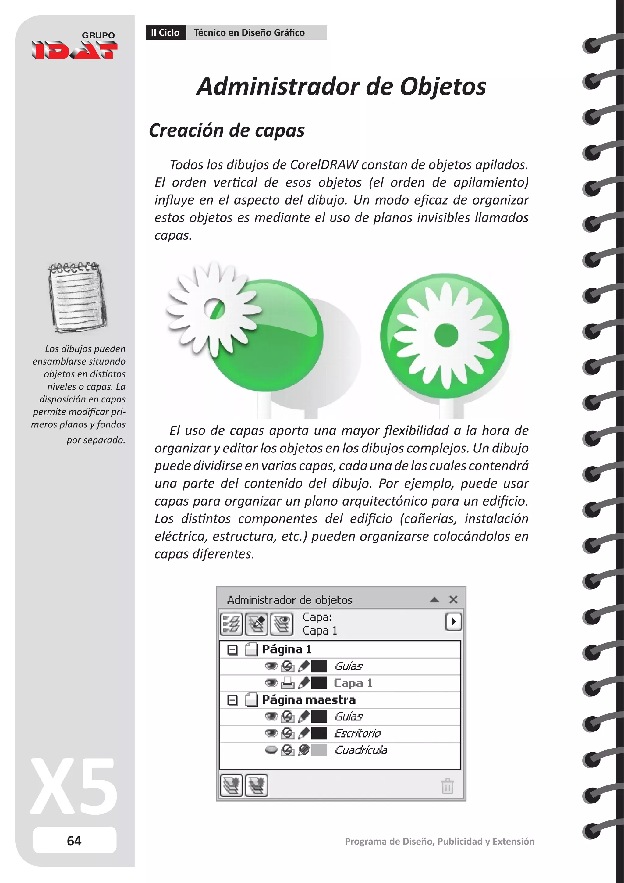 64
II Ciclo Técnico en Diseño Gráfico
Programa de Diseño, Publicidad y Extensión
Administrador de Objetos
Creación de capas
Todos los dibujos de CorelDRAW constan de objetos apilados.
El orden vertical de esos objetos (el orden de apilamiento)
influye en el aspecto del dibujo. Un modo eficaz de organizar
estos objetos es mediante el uso de planos invisibles llamados
capas.
El uso de capas aporta una mayor flexibilidad a la hora de
organizar y editar los objetos en los dibujos complejos. Un dibujo
puededividirseenvariascapas,cadaunadelascualescontendrá
una parte del contenido del dibujo. Por ejemplo, puede usar
capas para organizar un plano arquitectónico para un edificio.
Los distintos componentes del edificio (cañerías, instalación
eléctrica, estructura, etc.) pueden organizarse colocándolos en
capas diferentes.
Los dibujos pueden
ensamblarse situando
objetos en distintos
niveles o capas. La
disposición en capas
permite modificar pri-
meros planos y fondos
por separado.
 
