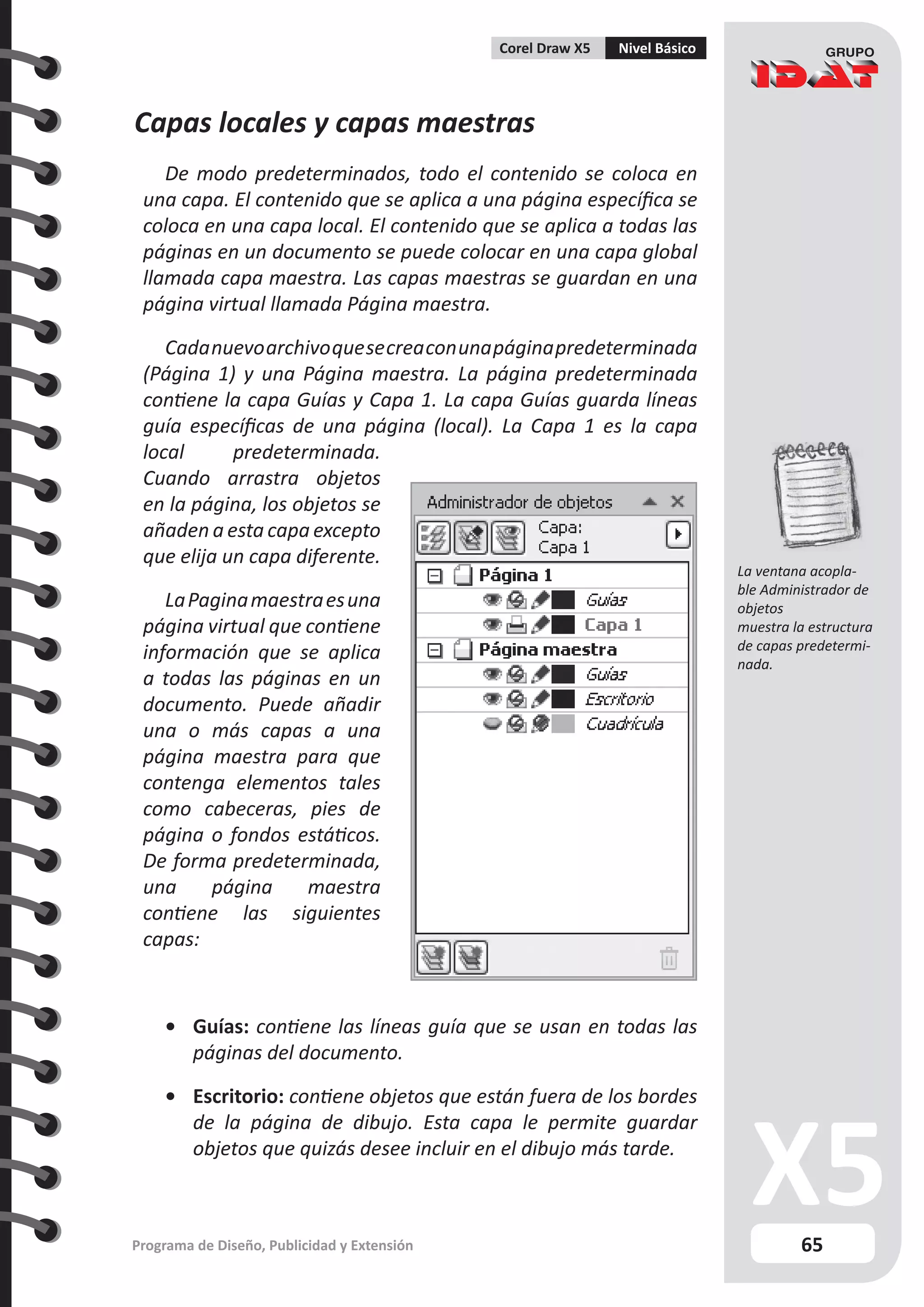65
Programa de Diseño, Publicidad y Extensión
Corel Draw X5 Nivel Básico
Capas locales y capas maestras
De modo predeterminados, todo el contenido se coloca en
una capa. El contenido que se aplica a una página específica se
coloca en una capa local. El contenido que se aplica a todas las
páginas en un documento se puede colocar en una capa global
llamada capa maestra. Las capas maestras se guardan en una
página virtual llamada Página maestra.
Cadanuevoarchivoquesecreaconunapáginapredeterminada
(Página 1) y una Página maestra. La página predeterminada
contiene la capa Guías y Capa 1. La capa Guías guarda líneas
guía específicas de una página (local). La Capa 1 es la capa
local predeterminada.
Cuando arrastra objetos
en la página, los objetos se
añaden a esta capa excepto
que elija un capa diferente.
LaPaginamaestraesuna
página virtual que contiene
información que se aplica
a todas las páginas en un
documento. Puede añadir
una o más capas a una
página maestra para que
contenga elementos tales
como cabeceras, pies de
página o fondos estáticos.
De forma predeterminada,
una página maestra
contiene las siguientes
capas:
•	 Guías: contiene las líneas guía que se usan en todas las
páginas del documento.
•	 Escritorio: contiene objetos que están fuera de los bordes
de la página de dibujo. Esta capa le permite guardar
objetos que quizás desee incluir en el dibujo más tarde.
La ventana acopla-
ble Administrador de
objetos
muestra la estructura
de capas predetermi-
nada.
 