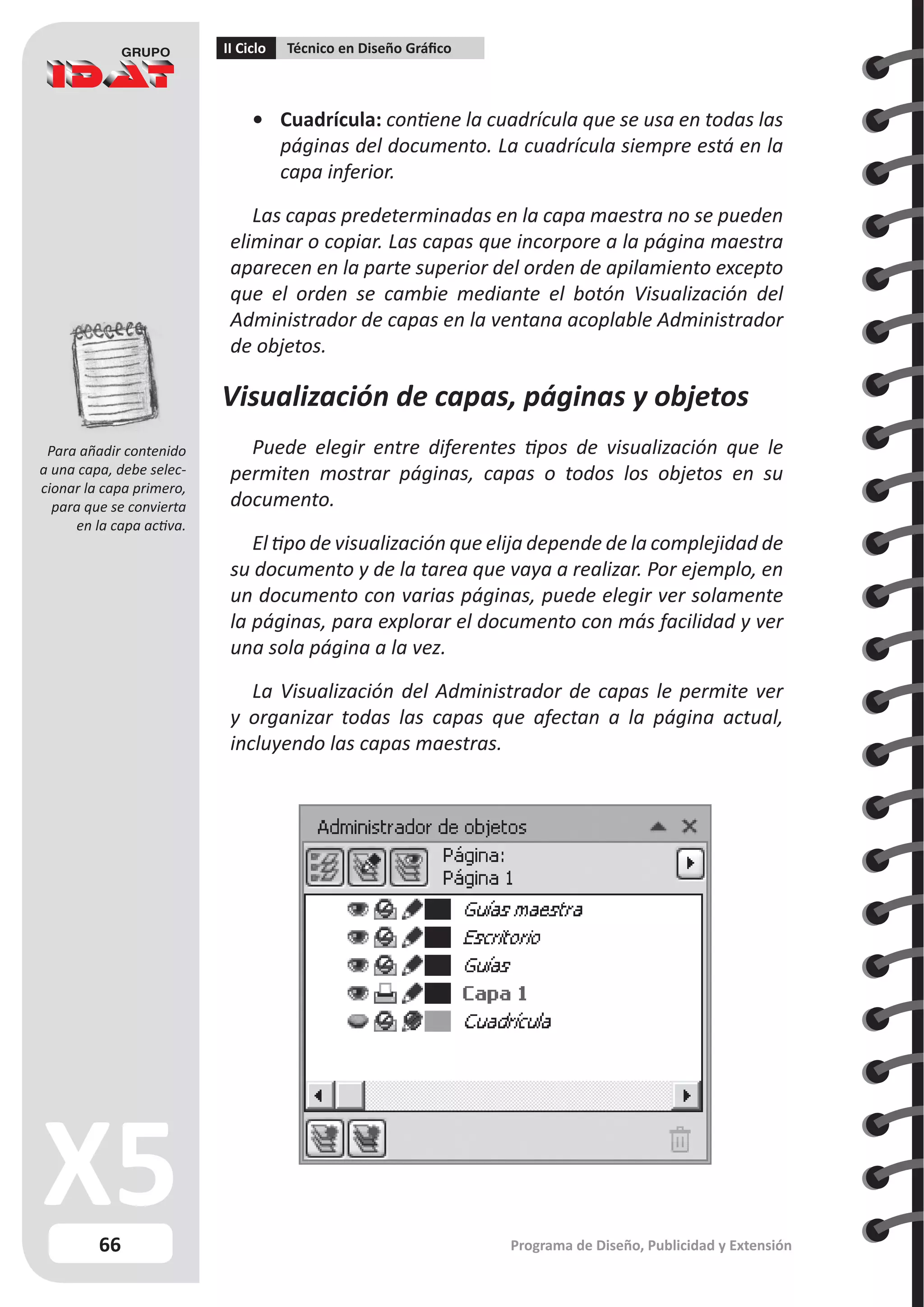 66
II Ciclo Técnico en Diseño Gráfico
Programa de Diseño, Publicidad y Extensión
•	 Cuadrícula: contiene la cuadrícula que se usa en todas las
páginas del documento. La cuadrícula siempre está en la
capa inferior.
Las capas predeterminadas en la capa maestra no se pueden
eliminar o copiar. Las capas que incorpore a la página maestra
aparecen en la parte superior del orden de apilamiento excepto
que el orden se cambie mediante el botón Visualización del
Administrador de capas en la ventana acoplable Administrador
de objetos.
Visualización de capas, páginas y objetos
Puede elegir entre diferentes tipos de visualización que le
permiten mostrar páginas, capas o todos los objetos en su
documento.
El tipo de visualización que elija depende de la complejidad de
su documento y de la tarea que vaya a realizar. Por ejemplo, en
un documento con varias páginas, puede elegir ver solamente
la páginas, para explorar el documento con más facilidad y ver
una sola página a la vez.
La Visualización del Administrador de capas le permite ver
y organizar todas las capas que afectan a la página actual,
incluyendo las capas maestras.
Para añadir contenido
a una capa, debe selec-
cionar la capa primero,
para que se convierta
en la capa activa.
 