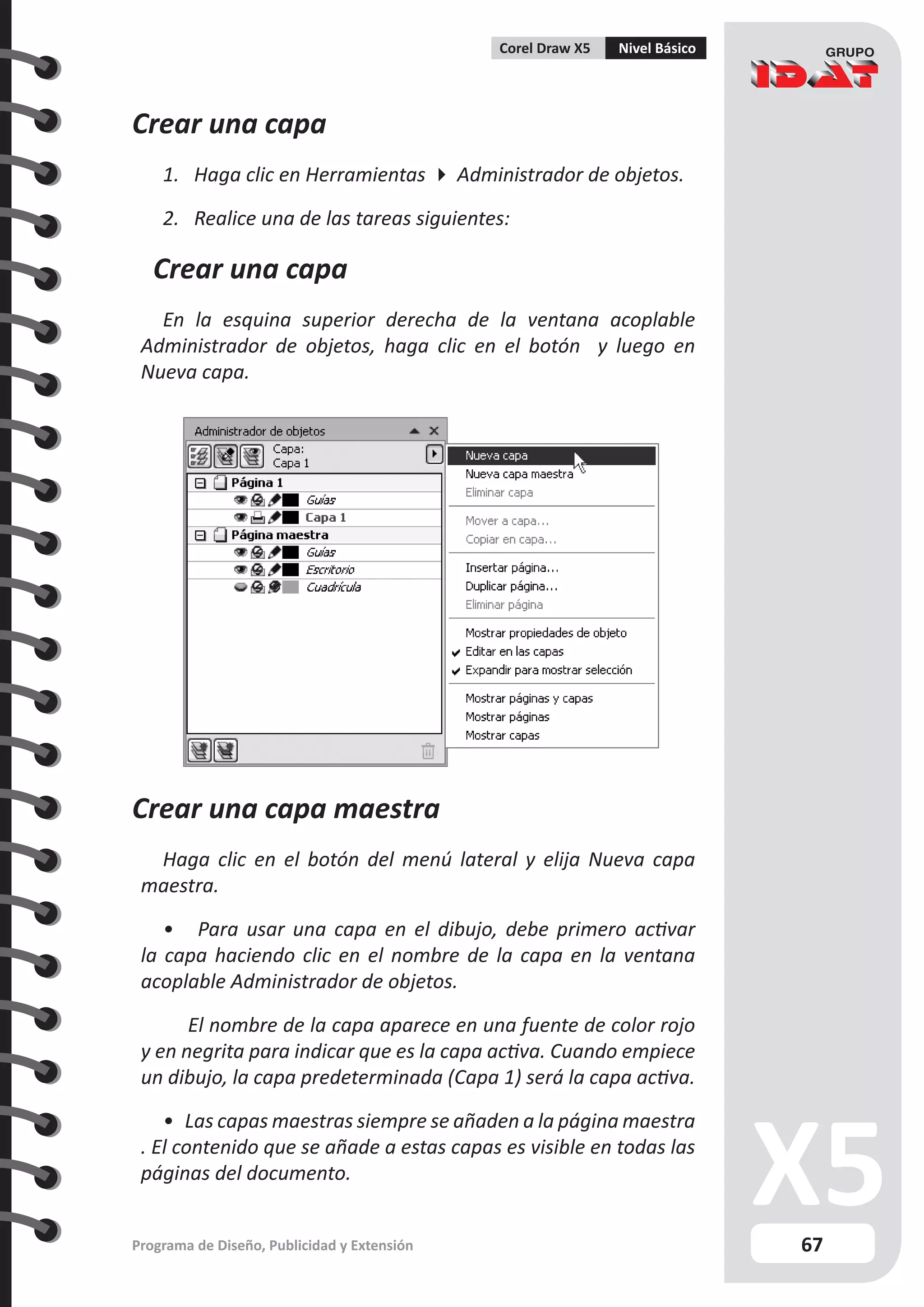 67
Programa de Diseño, Publicidad y Extensión
Corel Draw X5 Nivel Básico
Crear una capa
1. Haga clic en Herramientas  Administrador de objetos.
2. Realice una de las tareas siguientes:
Crear una capa
En la esquina superior derecha de la ventana acoplable
Administrador de objetos, haga clic en el botón y luego en
Nueva capa.
Crear una capa maestra
Haga clic en el botón del menú lateral y elija Nueva capa
maestra.
• Para usar una capa en el dibujo, debe primero activar
la capa haciendo clic en el nombre de la capa en la ventana
acoplable Administrador de objetos.
	 El nombre de la capa aparece en una fuente de color rojo
y en negrita para indicar que es la capa activa. Cuando empiece
un dibujo, la capa predeterminada (Capa 1) será la capa activa.
• Las capas maestras siempre se añaden a la página maestra
. El contenido que se añade a estas capas es visible en todas las
páginas del documento.
 