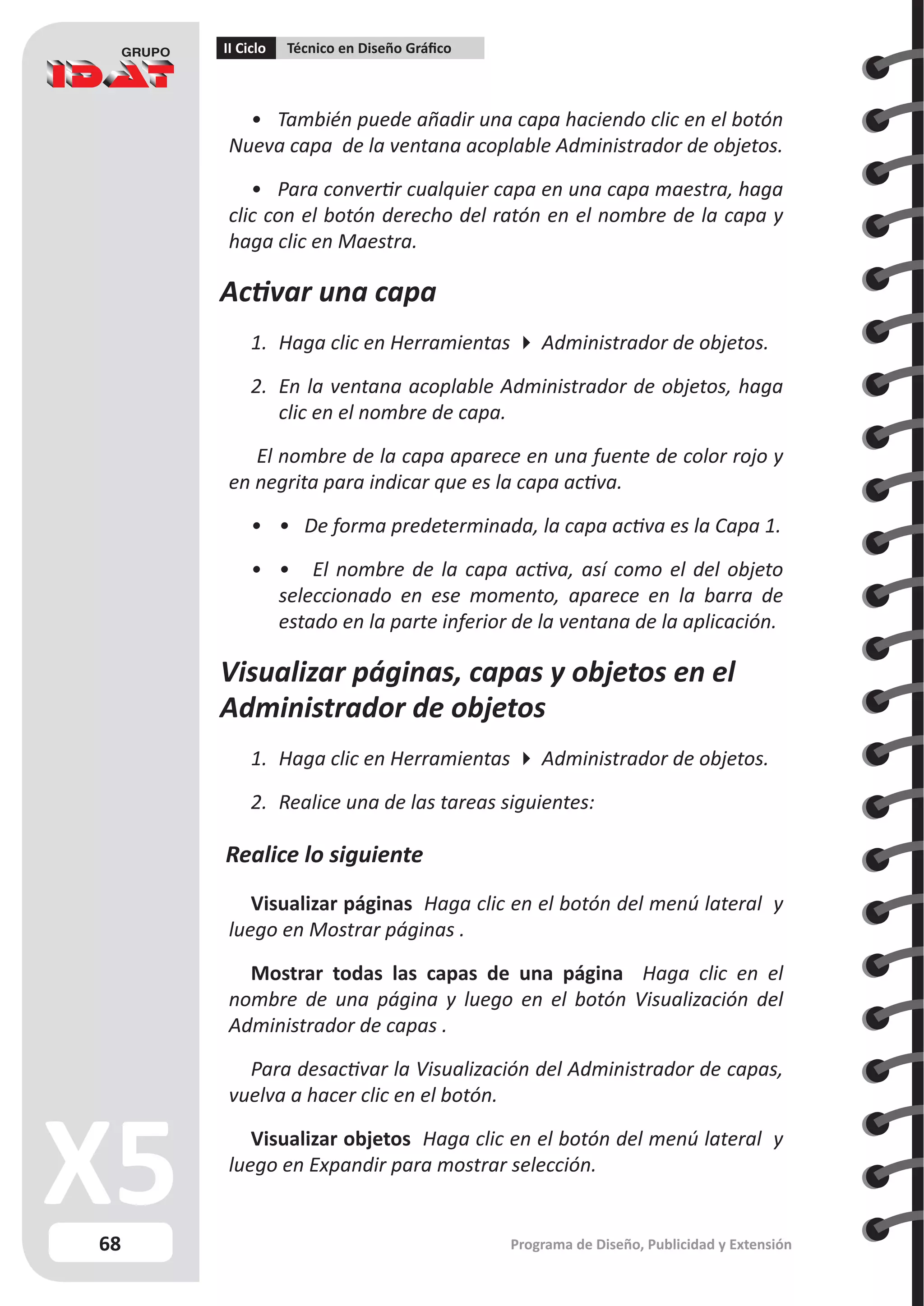 68
II Ciclo Técnico en Diseño Gráfico
Programa de Diseño, Publicidad y Extensión
• También puede añadir una capa haciendo clic en el botón
Nueva capa de la ventana acoplable Administrador de objetos.
• Para convertir cualquier capa en una capa maestra, haga
clic con el botón derecho del ratón en el nombre de la capa y
haga clic en Maestra.
Activar una capa
1.	 Haga clic en Herramientas  Administrador de objetos.
2.	 En la ventana acoplable Administrador de objetos, haga
clic en el nombre de capa.
El nombre de la capa aparece en una fuente de color rojo y
en negrita para indicar que es la capa activa.
•	 • De forma predeterminada, la capa activa es la Capa 1.
•	 • El nombre de la capa activa, así como el del objeto
seleccionado en ese momento, aparece en la barra de
estado en la parte inferior de la ventana de la aplicación.
Visualizar páginas, capas y objetos en el
Administrador de objetos
1.	 Haga clic en Herramientas  Administrador de objetos.
2.	 Realice una de las tareas siguientes:
Realice lo siguiente
Visualizar páginas Haga clic en el botón del menú lateral y
luego en Mostrar páginas .
Mostrar todas las capas de una página Haga clic en el
nombre de una página y luego en el botón Visualización del
Administrador de capas .
Para desactivar la Visualización del Administrador de capas,
vuelva a hacer clic en el botón.
Visualizar objetos Haga clic en el botón del menú lateral y
luego en Expandir para mostrar selección.
 