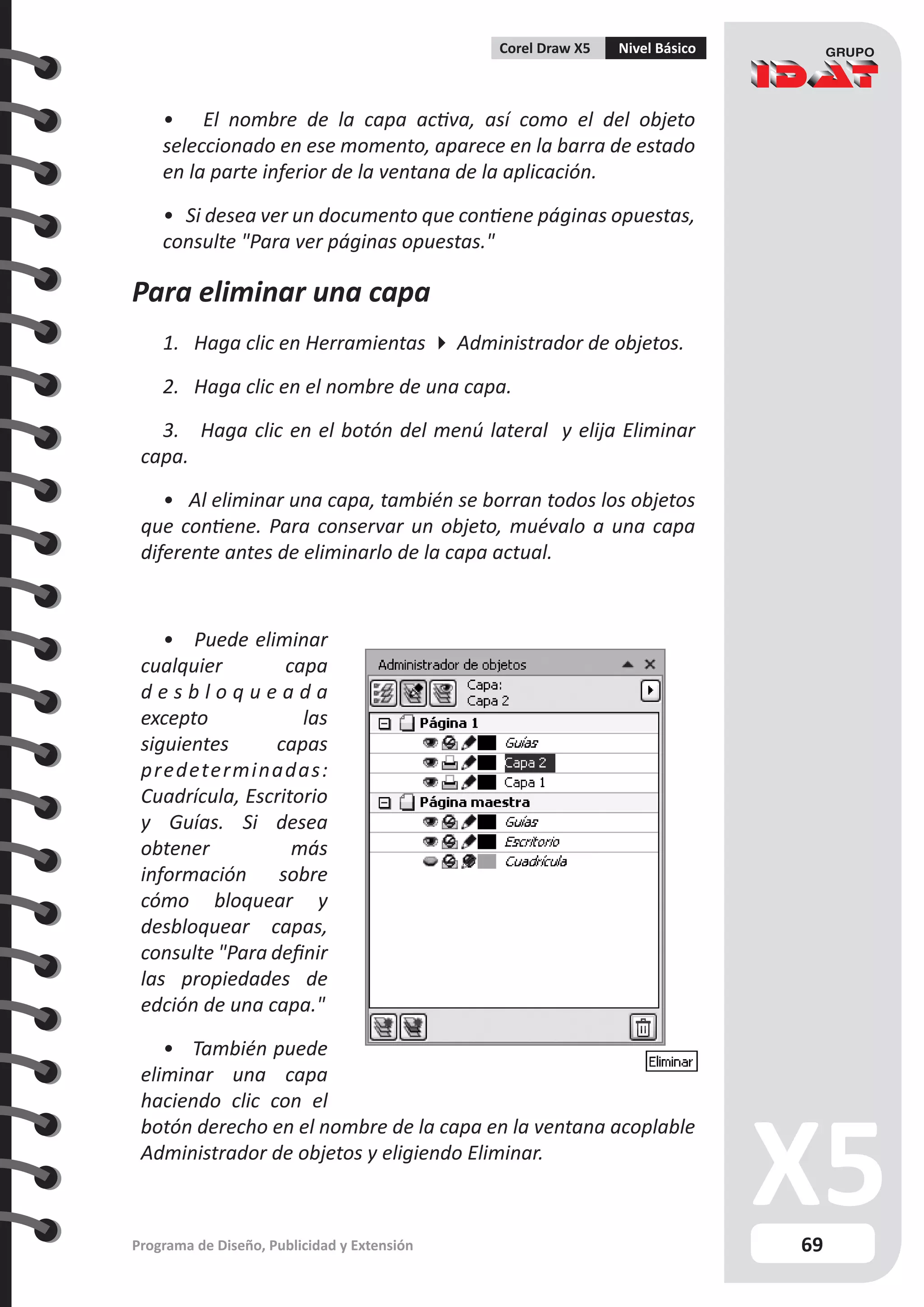 69
Programa de Diseño, Publicidad y Extensión
Corel Draw X5 Nivel Básico
• El nombre de la capa activa, así como el del objeto
seleccionado en ese momento, aparece en la barra de estado
en la parte inferior de la ventana de la aplicación.
• Si desea ver un documento que contiene páginas opuestas,
consulte "Para ver páginas opuestas."
Para eliminar una capa
1. Haga clic en Herramientas  Administrador de objetos.
2. Haga clic en el nombre de una capa.
3. Haga clic en el botón del menú lateral y elija Eliminar
capa.
• Al eliminar una capa, también se borran todos los objetos
que contiene. Para conservar un objeto, muévalo a una capa
diferente antes de eliminarlo de la capa actual.
• Puede eliminar
cualquier capa
d e s b l o q u e a d a
excepto las
siguientes capas
predeterminadas:
Cuadrícula, Escritorio
y Guías. Si desea
obtener más
información sobre
cómo bloquear y
desbloquear capas,
consulte "Para definir
las propiedades de
edción de una capa."
• También puede
eliminar una capa
haciendo clic con el
botón derecho en el nombre de la capa en la ventana acoplable
Administrador de objetos y eligiendo Eliminar.
 