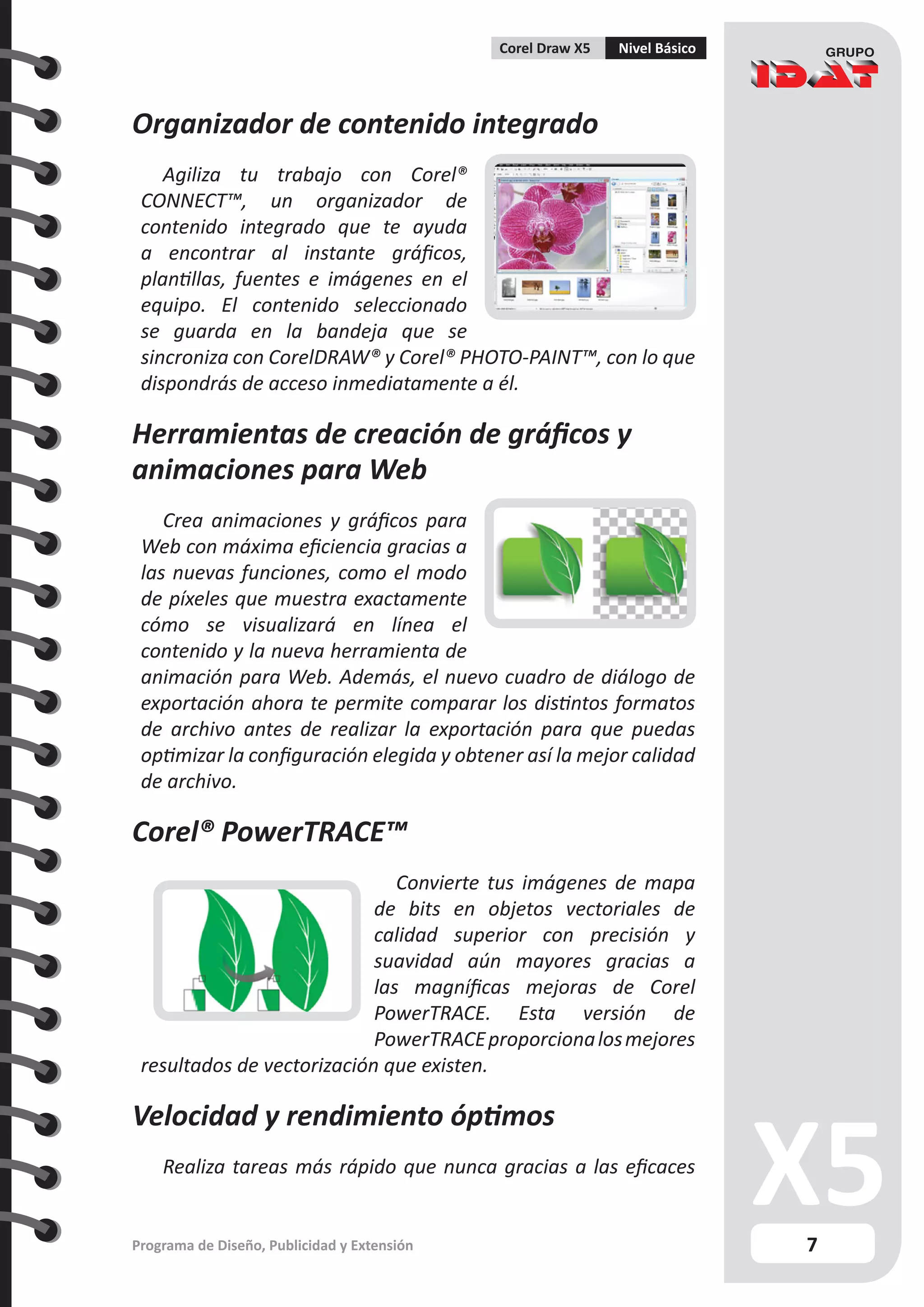 7
Programa de Diseño, Publicidad y Extensión
Corel Draw X5 Nivel Básico
Organizador de contenido integrado
Agiliza tu trabajo con Corel®
CONNECT™, un organizador de
contenido integrado que te ayuda
a encontrar al instante gráficos,
plantillas, fuentes e imágenes en el
equipo. El contenido seleccionado
se guarda en la bandeja que se
sincroniza con CorelDRAW® y Corel® PHOTO-PAINT™, con lo que
dispondrás de acceso inmediatamente a él.
Herramientas de creación de gráficos y
animaciones para Web
Crea animaciones y gráficos para
Web con máxima eficiencia gracias a
las nuevas funciones, como el modo
de píxeles que muestra exactamente
cómo se visualizará en línea el
contenido y la nueva herramienta de
animación para Web. Además, el nuevo cuadro de diálogo de
exportación ahora te permite comparar los distintos formatos
de archivo antes de realizar la exportación para que puedas
optimizar la configuración elegida y obtener así la mejor calidad
de archivo.
Corel® PowerTRACE™
Convierte tus imágenes de mapa
de bits en objetos vectoriales de
calidad superior con precisión y
suavidad aún mayores gracias a
las magníficas mejoras de Corel
PowerTRACE. Esta versión de
PowerTRACEproporcionalosmejores
resultados de vectorización que existen.
Velocidad y rendimiento óptimos
Realiza tareas más rápido que nunca gracias a las eficaces
 