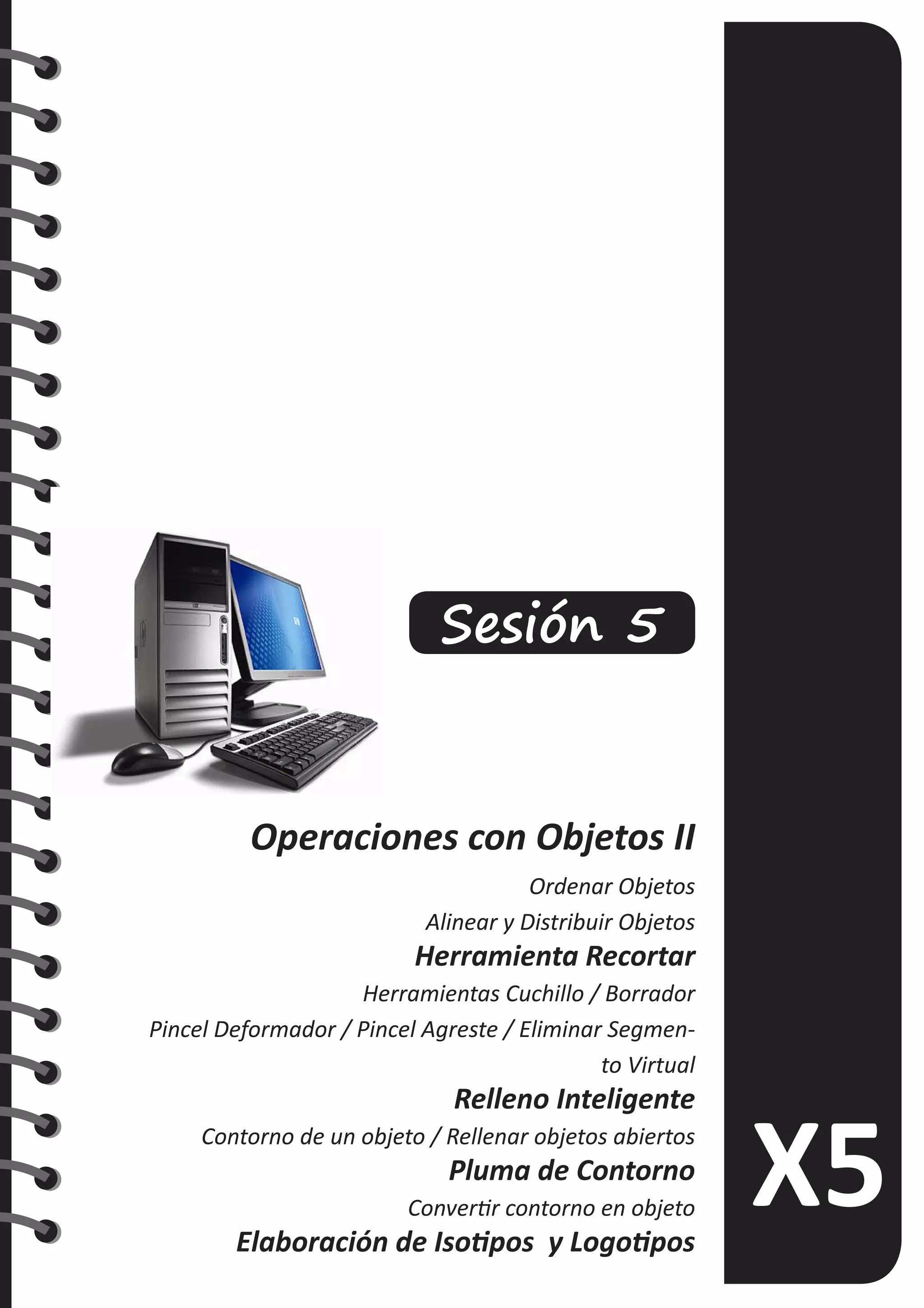 Sesión 5
Operaciones con Objetos II
Ordenar Objetos
Alinear y Distribuir Objetos
Herramienta Recortar
Herramientas Cuchillo / Borrador
Pincel Deformador / Pincel Agreste / Eliminar Segmen-
to Virtual
Relleno Inteligente
Contorno de un objeto / Rellenar objetos abiertos
Pluma de Contorno
Convertir contorno en objeto
Elaboración de Isotipos y Logotipos
 