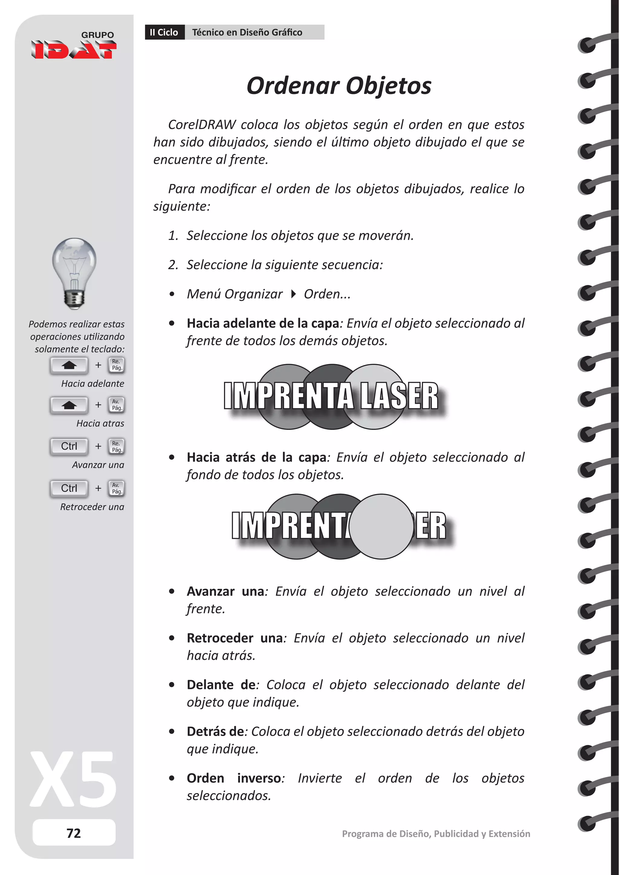 72
II Ciclo Técnico en Diseño Gráfico
Programa de Diseño, Publicidad y Extensión
Ordenar Objetos
CorelDRAW coloca los objetos según el orden en que estos
han sido dibujados, siendo el último objeto dibujado el que se
encuentre al frente.
Para modificar el orden de los objetos dibujados, realice lo
siguiente:
1.	 Seleccione los objetos que se moverán.
2.	 Seleccione la siguiente secuencia:
•	 Menú Organizar  Orden...
•	 Hacia adelante de la capa: Envía el objeto seleccionado al
frente de todos los demás objetos.
•	 Hacia atrás de la capa: Envía el objeto seleccionado al
fondo de todos los objetos.
•	 Avanzar una: Envía el objeto seleccionado un nivel al
frente.
•	 Retroceder una: Envía el objeto seleccionado un nivel
hacia atrás.
•	 Delante de: Coloca el objeto seleccionado delante del
objeto que indique.
•	 Detrás de: Coloca el objeto seleccionado detrás del objeto
que indique.
•	 Orden inverso: Invierte el orden de los objetos
seleccionados.
Ctrl
Ctrl
Hacia adelante
Hacia atras
Avanzar una
Retroceder una
Re.
Pág.
Re.
Pág.
Av.
Pág.
Av.
Pág.
Podemos realizar estas
operaciones utilizando
solamente el teclado:
 