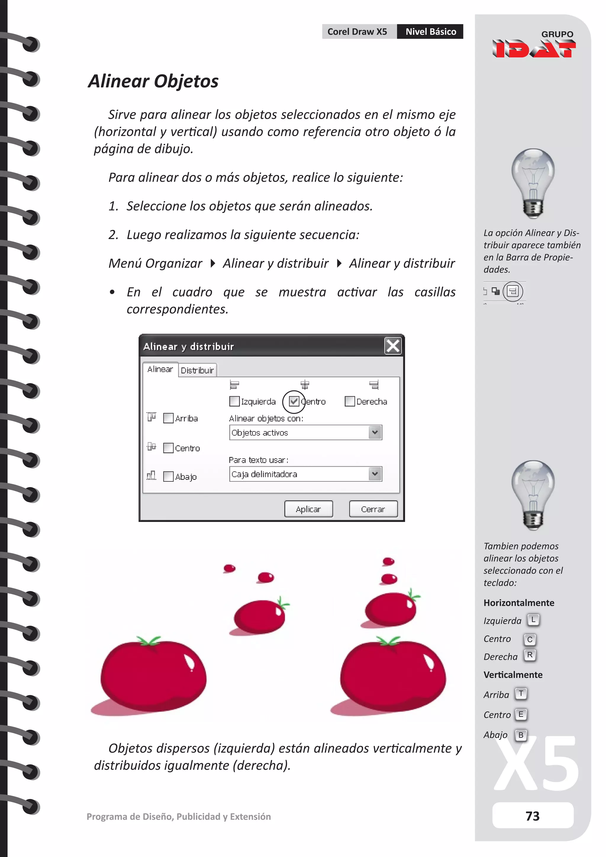 73
Programa de Diseño, Publicidad y Extensión
Corel Draw X5 Nivel Básico
Tambien podemos
alinear los objetos
seleccionado con el
teclado:
Horizontalmente
Izquierda
Centro
Derecha
Verticalmente
Arriba
Centro
Abajo
Alinear Objetos
Sirve para alinear los objetos seleccionados en el mismo eje
(horizontal y vertical) usando como referencia otro objeto ó la
página de dibujo.
Para alinear dos o más objetos, realice lo siguiente:
1.	 Seleccione los objetos que serán alineados.
2.	 Luego realizamos la siguiente secuencia:
Menú Organizar  Alinear y distribuir  Alinear y distribuir
•	 En el cuadro que se muestra activar las casillas
correspondientes.
L
C
R
T
E
B
La opción Alinear y Dis-
tribuir aparece también
en la Barra de Propie-
dades.
Objetos dispersos (izquierda) están alineados verticalmente y
distribuidos igualmente (derecha).
 