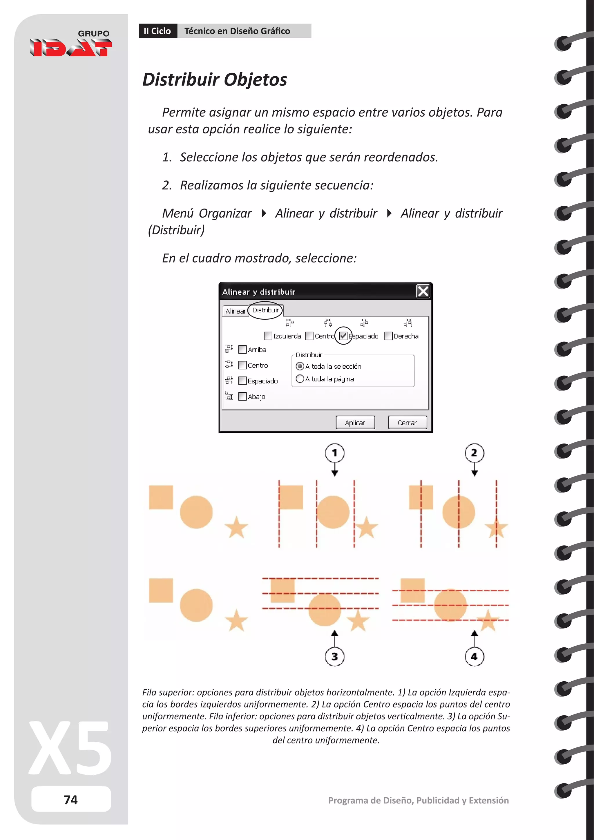74
II Ciclo Técnico en Diseño Gráfico
Programa de Diseño, Publicidad y Extensión
Distribuir Objetos
Permite asignar un mismo espacio entre varios objetos. Para
usar esta opción realice lo siguiente:
1.	 Seleccione los objetos que serán reordenados.
2.	 Realizamos la siguiente secuencia:
Menú Organizar  Alinear y distribuir  Alinear y distribuir
(Distribuir)
En el cuadro mostrado, seleccione:
Fila superior: opciones para distribuir objetos horizontalmente. 1) La opción Izquierda espa-
cia los bordes izquierdos uniformemente. 2) La opción Centro espacia los puntos del centro
uniformemente. Fila inferior: opciones para distribuir objetos verticalmente. 3) La opción Su-
perior espacia los bordes superiores uniformemente. 4) La opción Centro espacia los puntos
del centro uniformemente.
 