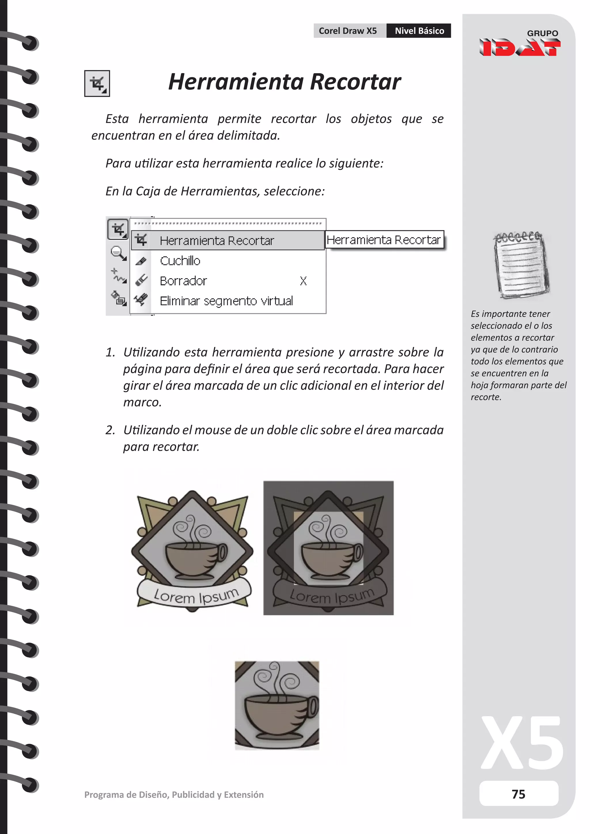 75
Programa de Diseño, Publicidad y Extensión
Corel Draw X5 Nivel Básico
Herramienta Recortar
Esta herramienta permite recortar los objetos que se
encuentran en el área delimitada.
Para utilizar esta herramienta realice lo siguiente:
En la Caja de Herramientas, seleccione:
1.	 Utilizando esta herramienta presione y arrastre sobre la
página para definir el área que será recortada. Para hacer
girar el área marcada de un clic adicional en el interior del
marco.
2.	 Utilizando el mouse de un doble clic sobre el área marcada
para recortar.
Es importante tener
seleccionado el o los
elementos a recortar
ya que de lo contrario
todo los elementos que
se encuentren en la
hoja formaran parte del
recorte.
 
