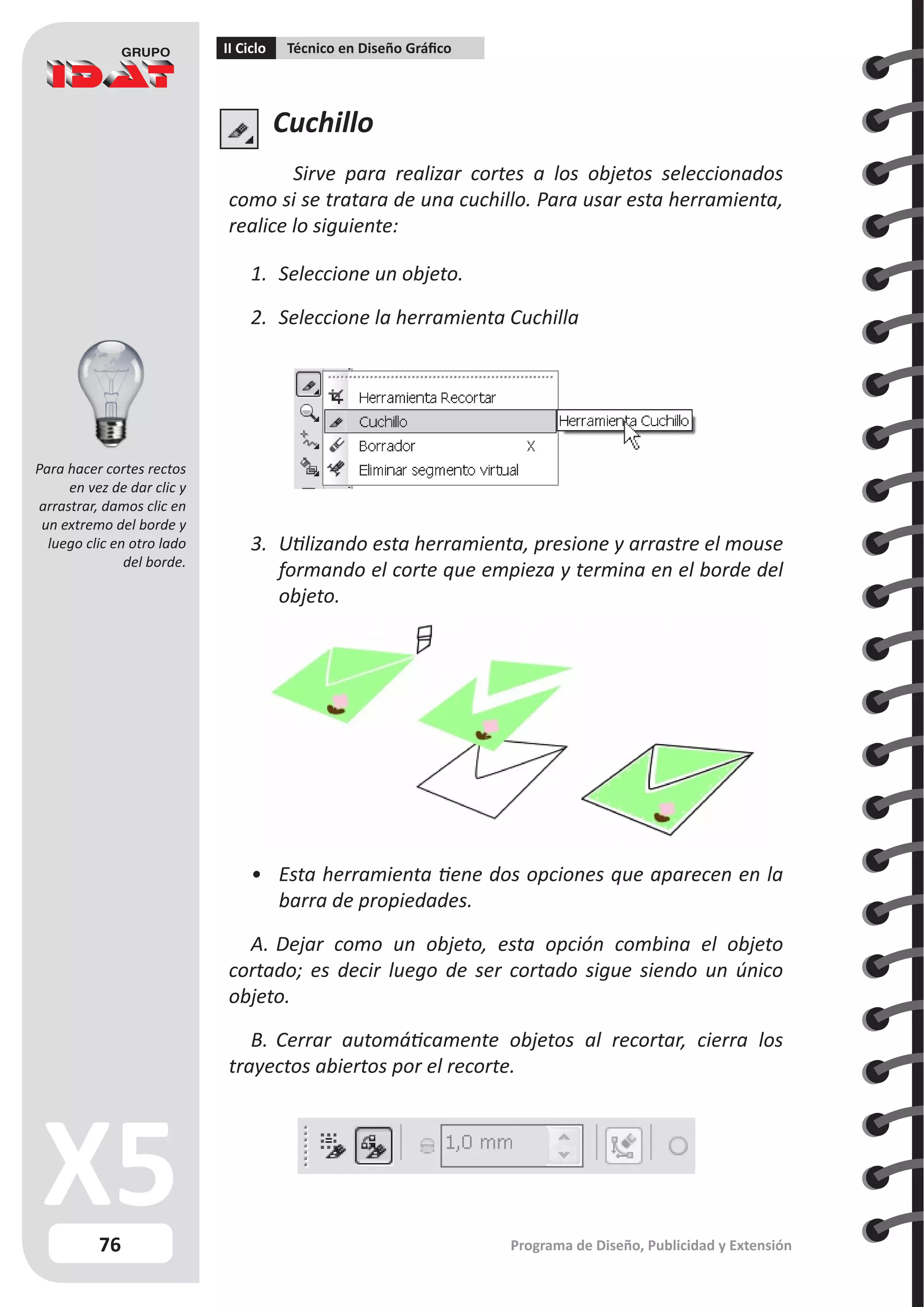 76
II Ciclo Técnico en Diseño Gráfico
Programa de Diseño, Publicidad y Extensión
Cuchillo
Sirve para realizar cortes a los objetos seleccionados
como si se tratara de una cuchillo. Para usar esta herramienta,
realice lo siguiente:
1.	 Seleccione un objeto.
2.	 Seleccione la herramienta Cuchilla
3.	 Utilizando esta herramienta, presione y arrastre el mouse
formando el corte que empieza y termina en el borde del
objeto.
•	 Esta herramienta tiene dos opciones que aparecen en la
barra de propiedades.
A.	Dejar como un objeto, esta opción combina el objeto
cortado; es decir luego de ser cortado sigue siendo un único
objeto.
B.	Cerrar automáticamente objetos al recortar, cierra los
trayectos abiertos por el recorte.
Para hacer cortes rectos
en vez de dar clic y
arrastrar, damos clic en
un extremo del borde y
luego clic en otro lado
del borde.
 