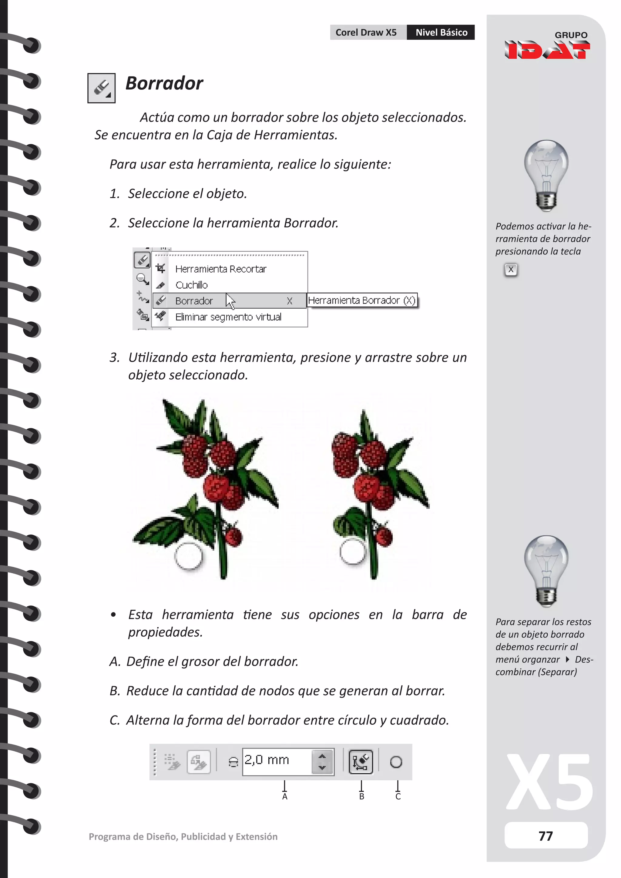 77
Programa de Diseño, Publicidad y Extensión
Corel Draw X5 Nivel Básico
Podemos activar la he-
rramienta de borrador
presionando la tecla
Borrador
Actúa como un borrador sobre los objeto seleccionados.
Se encuentra en la Caja de Herramientas.
Para usar esta herramienta, realice lo siguiente:
1.	 Seleccione el objeto.
2.	 Seleccione la herramienta Borrador.
3.	 Utilizando esta herramienta, presione y arrastre sobre un
objeto seleccionado.
•	 Esta herramienta tiene sus opciones en la barra de
propiedades.
A.	Define el grosor del borrador.
B.	Reduce la cantidad de nodos que se generan al borrar.
C.	 Alterna la forma del borrador entre círculo y cuadrado.
B C
A
X
Para separar los restos
de un objeto borrado
debemos recurrir al
menú organzar  Des-
combinar (Separar)
 