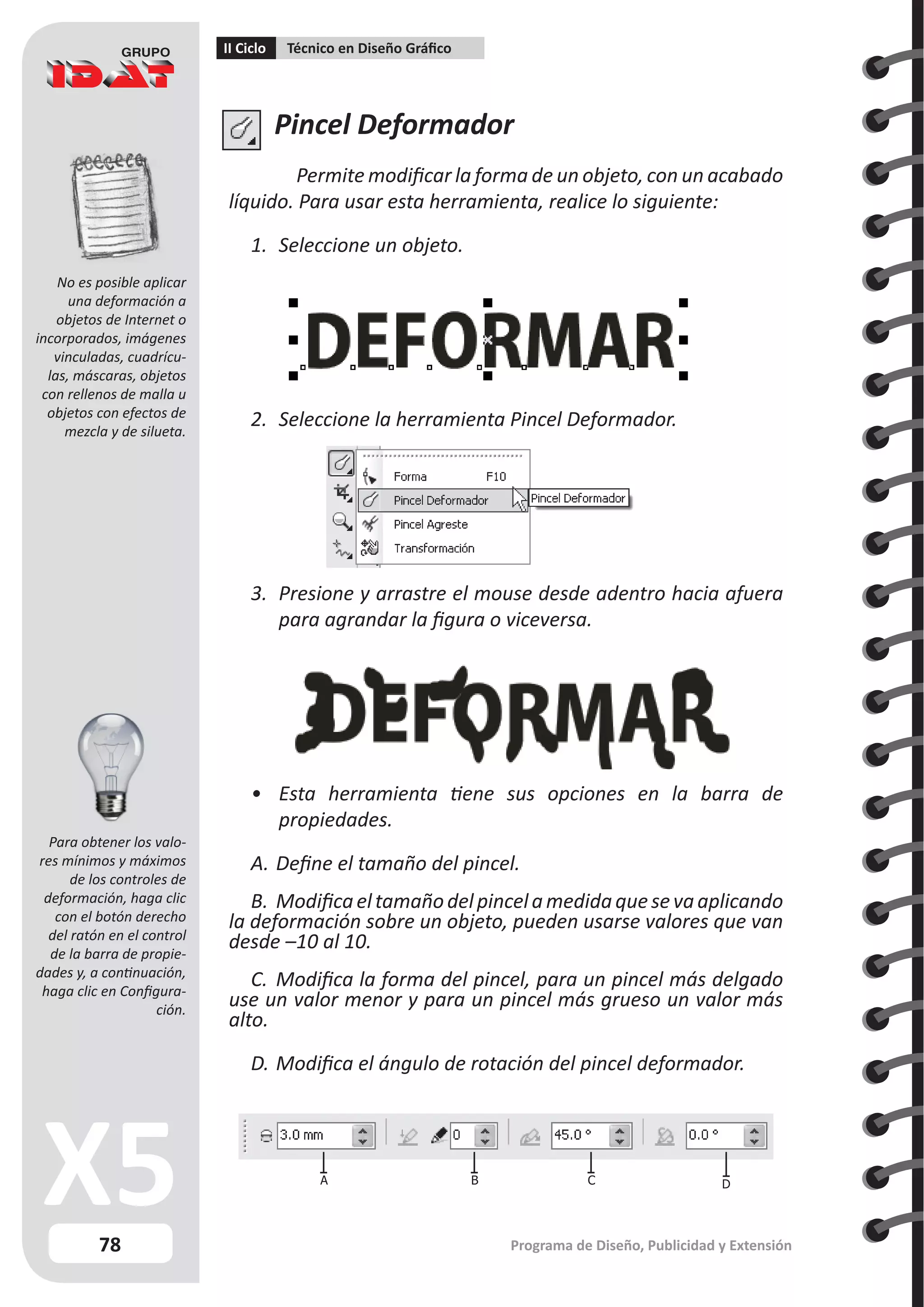 78
II Ciclo Técnico en Diseño Gráfico
Programa de Diseño, Publicidad y Extensión
Pincel Deformador
Permite modificar la forma de un objeto, con un acabado
líquido. Para usar esta herramienta, realice lo siguiente:
1.	 Seleccione un objeto.
2.	 Seleccione la herramienta Pincel Deformador.
3.	 Presione y arrastre el mouse desde adentro hacia afuera
para agrandar la figura o viceversa.
•	 Esta herramienta tiene sus opciones en la barra de
propiedades.
A.	Define el tamaño del pincel.
B.	Modificaeltamañodelpincelamedidaquesevaaplicando
la deformación sobre un objeto, pueden usarse valores que van
desde –10 al 10.
C.	 Modifica la forma del pincel, para un pincel más delgado
use un valor menor y para un pincel más grueso un valor más
alto.
D.	Modifica el ángulo de rotación del pincel deformador.
A B C D
No es posible aplicar
una deformación a
objetos de Internet o
incorporados, imágenes
vinculadas, cuadrícu-
las, máscaras, objetos
con rellenos de malla u
objetos con efectos de
mezcla y de silueta.
Para obtener los valo-
res mínimos y máximos
de los controles de
deformación, haga clic
con el botón derecho
del ratón en el control
de la barra de propie-
dades y, a continuación,
haga clic en Configura-
ción.
 