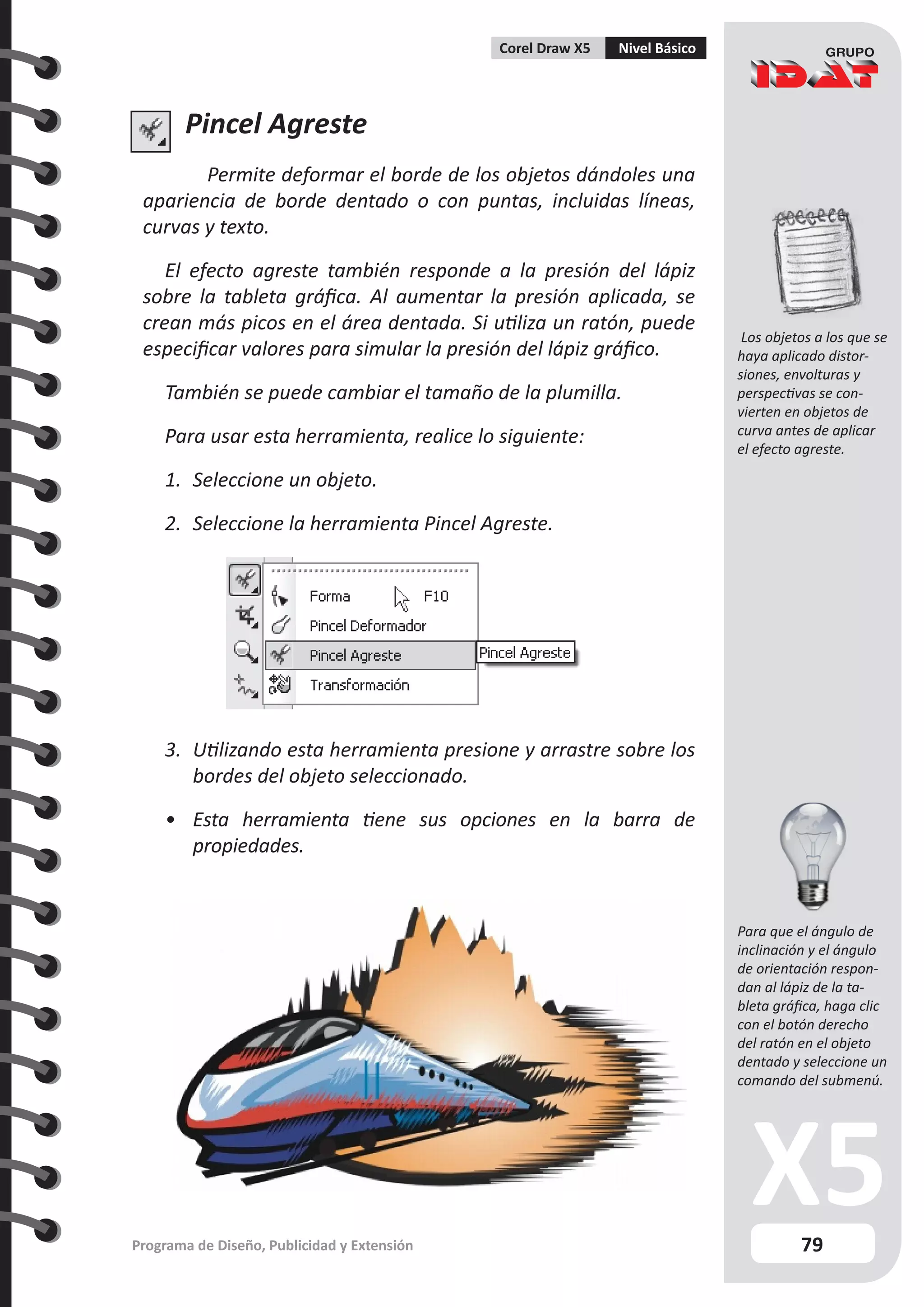 79
Programa de Diseño, Publicidad y Extensión
Corel Draw X5 Nivel Básico
Pincel Agreste
Permite deformar el borde de los objetos dándoles una
apariencia de borde dentado o con puntas, incluidas líneas,
curvas y texto.
El efecto agreste también responde a la presión del lápiz
sobre la tableta gráfica. Al aumentar la presión aplicada, se
crean más picos en el área dentada. Si utiliza un ratón, puede
especificar valores para simular la presión del lápiz gráfico.
También se puede cambiar el tamaño de la plumilla.
Para usar esta herramienta, realice lo siguiente:
1.	 Seleccione un objeto.
2.	 Seleccione la herramienta Pincel Agreste.
3.	 Utilizando esta herramienta presione y arrastre sobre los
bordes del objeto seleccionado.
•	 Esta herramienta tiene sus opciones en la barra de
propiedades.
Los objetos a los que se
haya aplicado distor-
siones, envolturas y
perspectivas se con-
vierten en objetos de
curva antes de aplicar
el efecto agreste.
Para que el ángulo de
inclinación y el ángulo
de orientación respon-
dan al lápiz de la ta-
bleta gráfica, haga clic
con el botón derecho
del ratón en el objeto
dentado y seleccione un
comando del submenú.
 