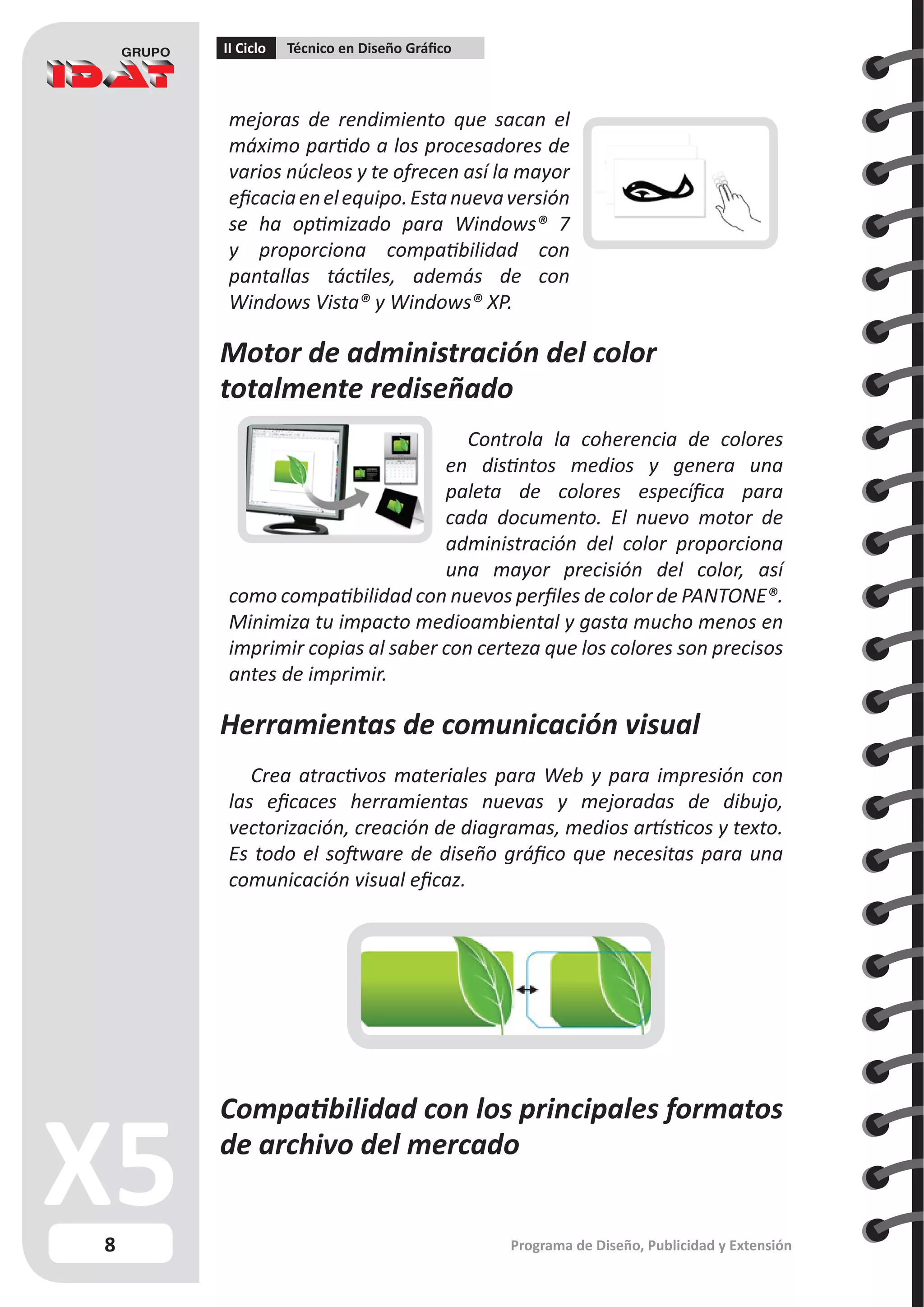 8
II Ciclo Técnico en Diseño Gráfico
Programa de Diseño, Publicidad y Extensión
mejoras de rendimiento que sacan el
máximo partido a los procesadores de
varios núcleos y te ofrecen así la mayor
eficaciaenelequipo.Estanuevaversión
se ha optimizado para Windows® 7
y proporciona compatibilidad con
pantallas táctiles, además de con
Windows Vista® y Windows® XP.
Motor de administración del color
totalmente rediseñado
Controla la coherencia de colores
en distintos medios y genera una
paleta de colores específica para
cada documento. El nuevo motor de
administración del color proporciona
una mayor precisión del color, así
como compatibilidad con nuevos perfiles de color de PANTONE®.
Minimiza tu impacto medioambiental y gasta mucho menos en
imprimir copias al saber con certeza que los colores son precisos
antes de imprimir.
Herramientas de comunicación visual
Crea atractivos materiales para Web y para impresión con
las eficaces herramientas nuevas y mejoradas de dibujo,
vectorización, creación de diagramas, medios artísticos y texto.
Es todo el software de diseño gráfico que necesitas para una
comunicación visual eficaz.
Compatibilidad con los principales formatos
de archivo del mercado
 
