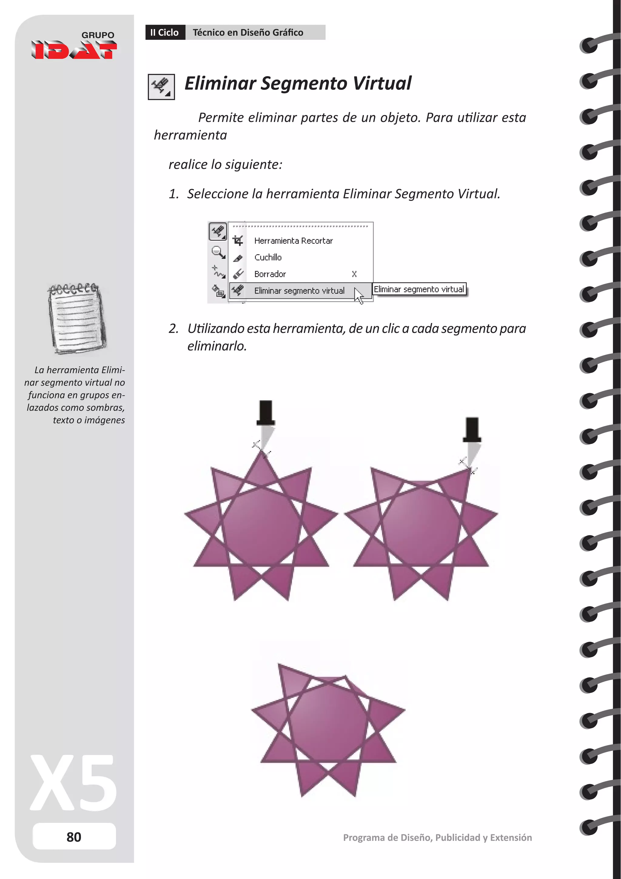 80
II Ciclo Técnico en Diseño Gráfico
Programa de Diseño, Publicidad y Extensión
Eliminar Segmento Virtual
Permite eliminar partes de un objeto. Para utilizar esta
herramienta
realice lo siguiente:
1.	 Seleccione la herramienta Eliminar Segmento Virtual.
2.	 Utilizandoestaherramienta,deunclicacadasegmentopara
eliminarlo.
La herramienta Elimi-
nar segmento virtual no
funciona en grupos en-
lazados como sombras,
texto o imágenes
 