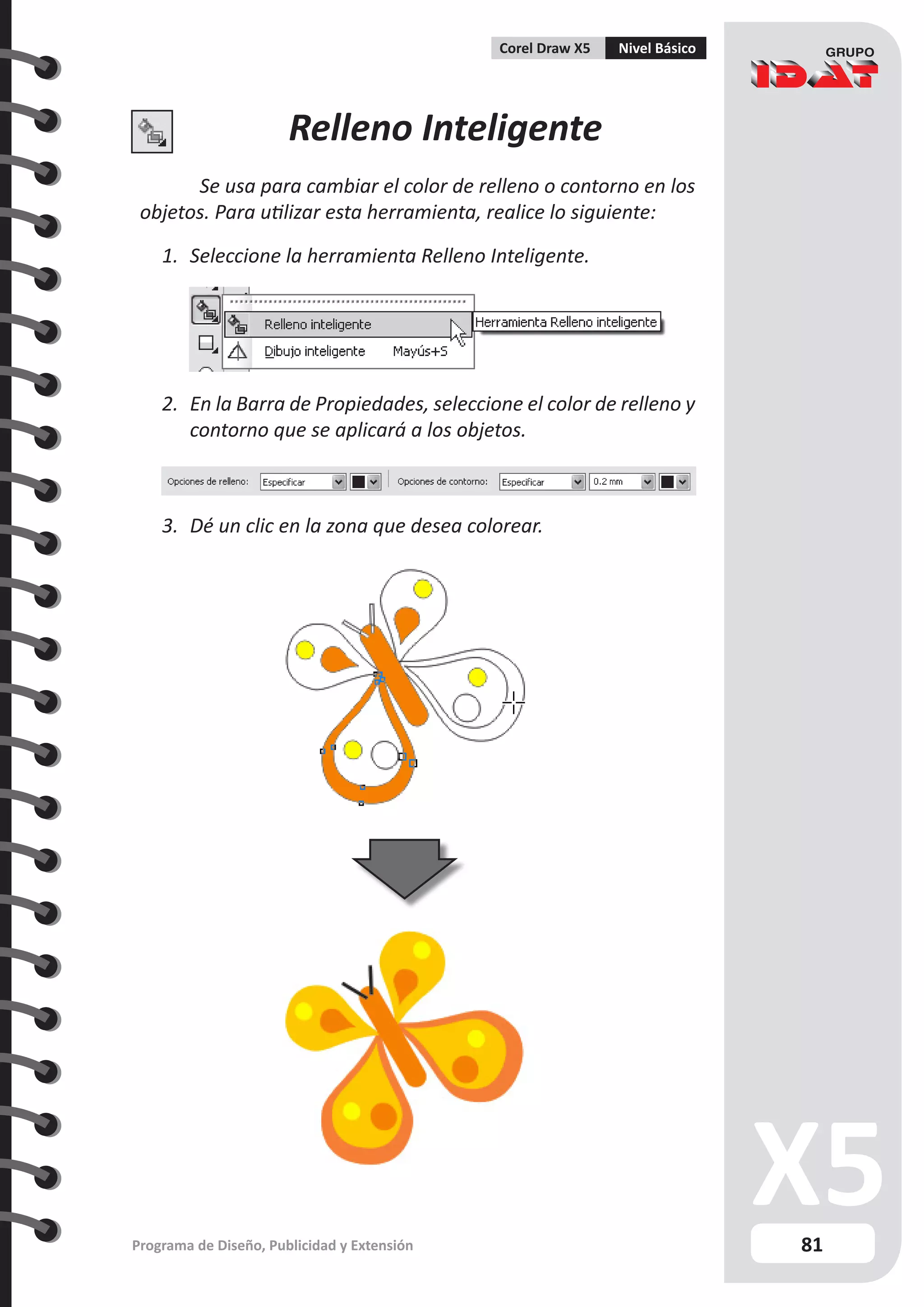 81
Programa de Diseño, Publicidad y Extensión
Corel Draw X5 Nivel Básico
Relleno Inteligente
Se usa para cambiar el color de relleno o contorno en los
objetos. Para utilizar esta herramienta, realice lo siguiente:
1.	 Seleccione la herramienta Relleno Inteligente.
2.	 En la Barra de Propiedades, seleccione el color de relleno y
contorno que se aplicará a los objetos.
3.	 Dé un clic en la zona que desea colorear.
 