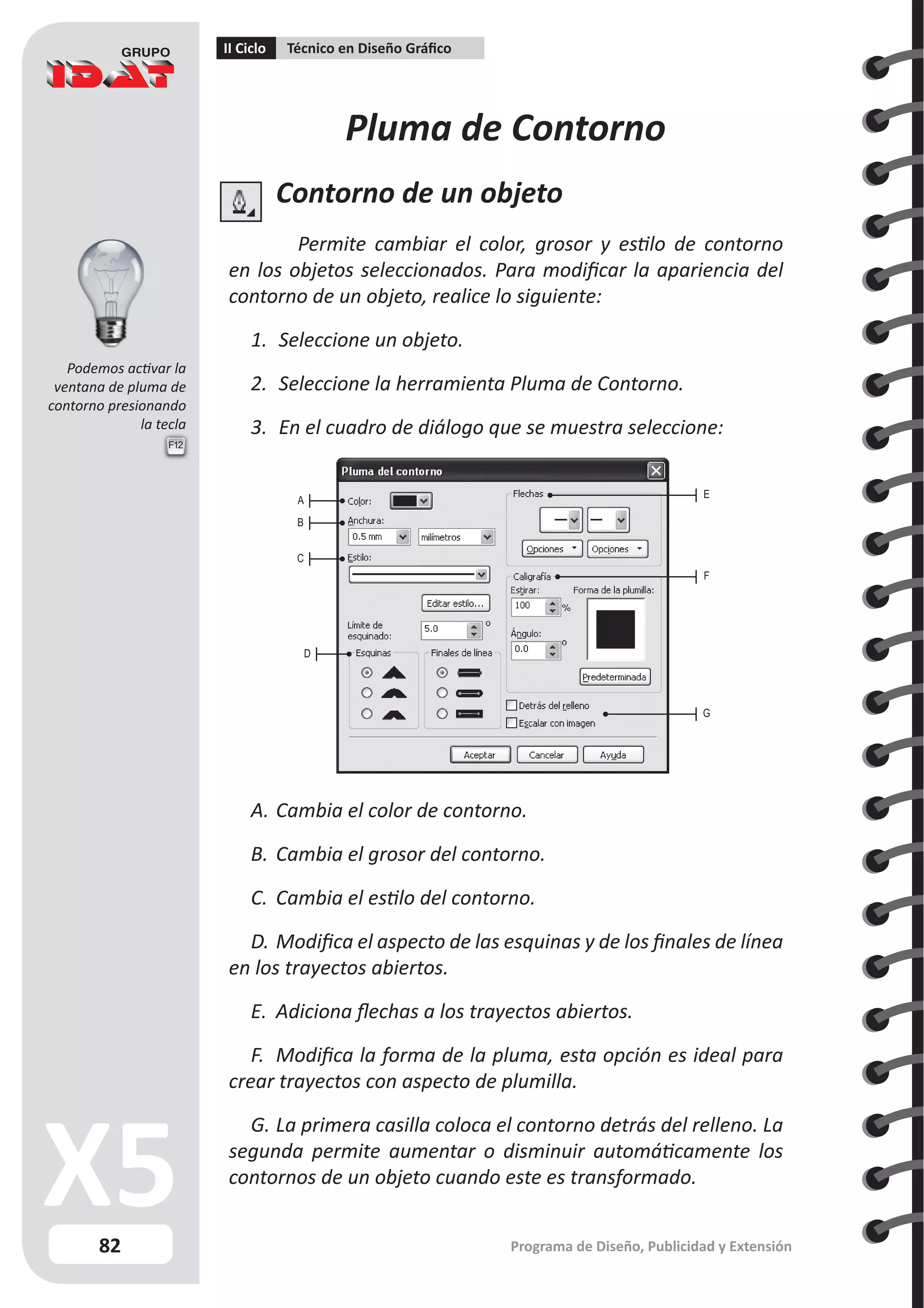 82
II Ciclo Técnico en Diseño Gráfico
Programa de Diseño, Publicidad y Extensión
F12
Pluma de Contorno
Contorno de un objeto
Permite cambiar el color, grosor y estilo de contorno
en los objetos seleccionados. Para modificar la apariencia del
contorno de un objeto, realice lo siguiente:
1.	 Seleccione un objeto.
2.	 Seleccione la herramienta Pluma de Contorno.
3.	 En el cuadro de diálogo que se muestra seleccione:
A.	Cambia el color de contorno.
B.	Cambia el grosor del contorno.
C.	 Cambia el estilo del contorno.
D.	Modifica el aspecto de las esquinas y de los finales de línea
en los trayectos abiertos.
E.	 Adiciona flechas a los trayectos abiertos.
F.	 Modifica la forma de la pluma, esta opción es ideal para
crear trayectos con aspecto de plumilla.
G.	La primera casilla coloca el contorno detrás del relleno. La
segunda permite aumentar o disminuir automáticamente los
contornos de un objeto cuando este es transformado.
A
B
C
D
E
F
G
Podemos activar la
ventana de pluma de
contorno presionando
la tecla
 