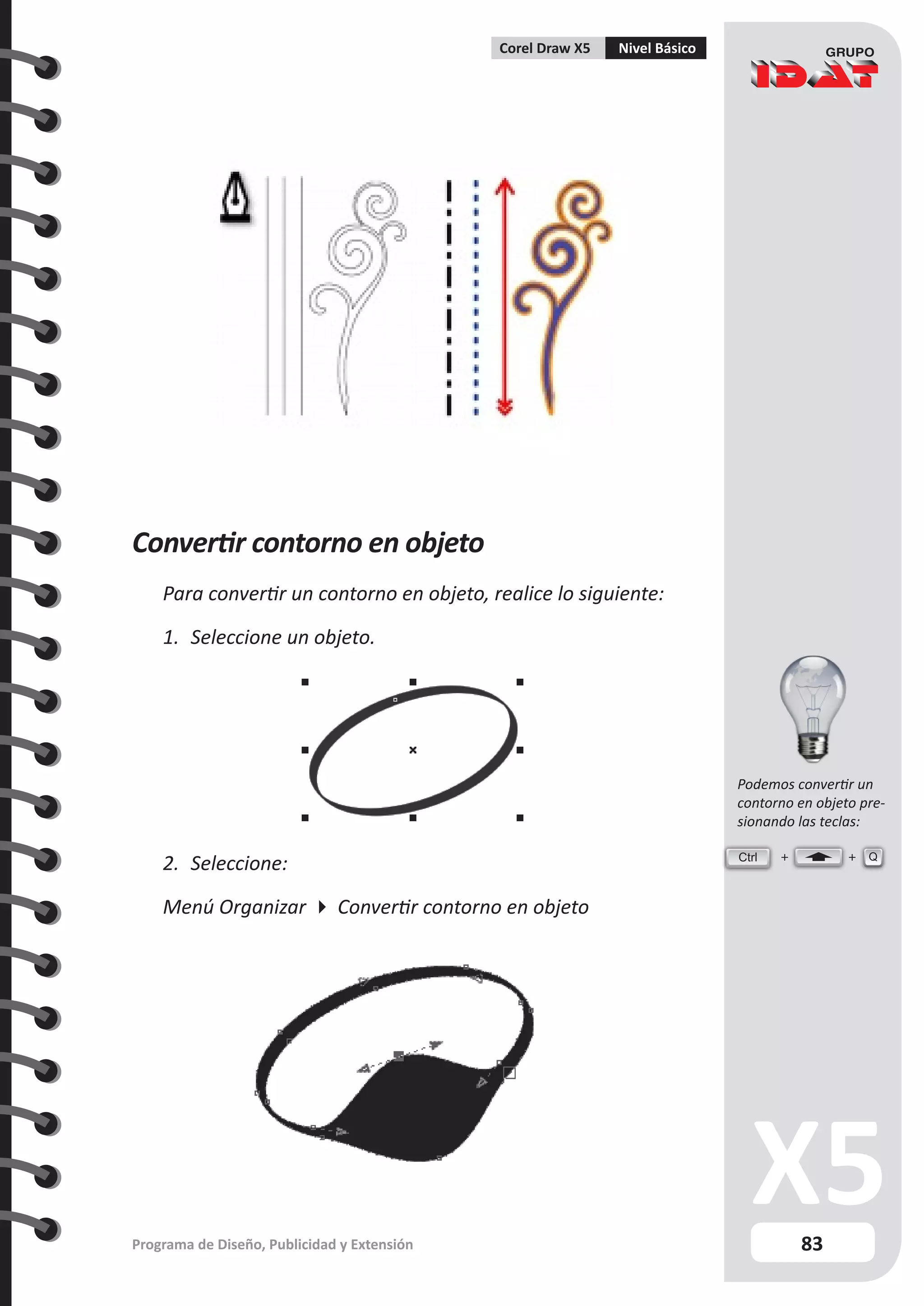 83
Programa de Diseño, Publicidad y Extensión
Corel Draw X5 Nivel Básico
Convertir contorno en objeto
Para convertir un contorno en objeto, realice lo siguiente:
1.	 Seleccione un objeto.
2.	 Seleccione:
Menú Organizar  Convertir contorno en objeto
Ctrl Q
Podemos convertir un
contorno en objeto pre-
sionando las teclas:
 